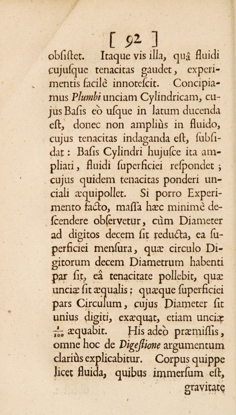 obfiftet. Itaque vis illa, qua fluidi cujufque tenacitas gaudet, experi¬ mentis facile innotefcit. Concipia¬ mus Plumbi unciam Cylindricam, cu¬ jus Bafis eo ulque in latum ducenda eft, donec non amplius in fluido, cujus tenacitas indaganda eft, lubfi- dat: Bafis Cylindri hujulce ita am¬ pliati , fluidi fuperficiei relpondet ; cujus quidem tenacitas ponderi un¬ ciali aequipollet. Si porro Experi¬ mento facto, mafla haec minime de- fcendere oblervetur, cum Diameter ad digitos decem fit redubta, ea lu- perficiei menliira, quae circulo Di¬ gitorum decem Diametrum habenti par fit, ea tenacitate pollebit, qua: uncia: fit aequalis; quaque fuperficiei pars Circulum, cujus Diameter fit unius digiti, exaequat, etiam uncia: -- aequabit. His adeo preemiflis, omne hoc de Digejlione argumentum clarius explicabitur. Corpus quippe licet fluida, quibus immerfum eft, gravitate: