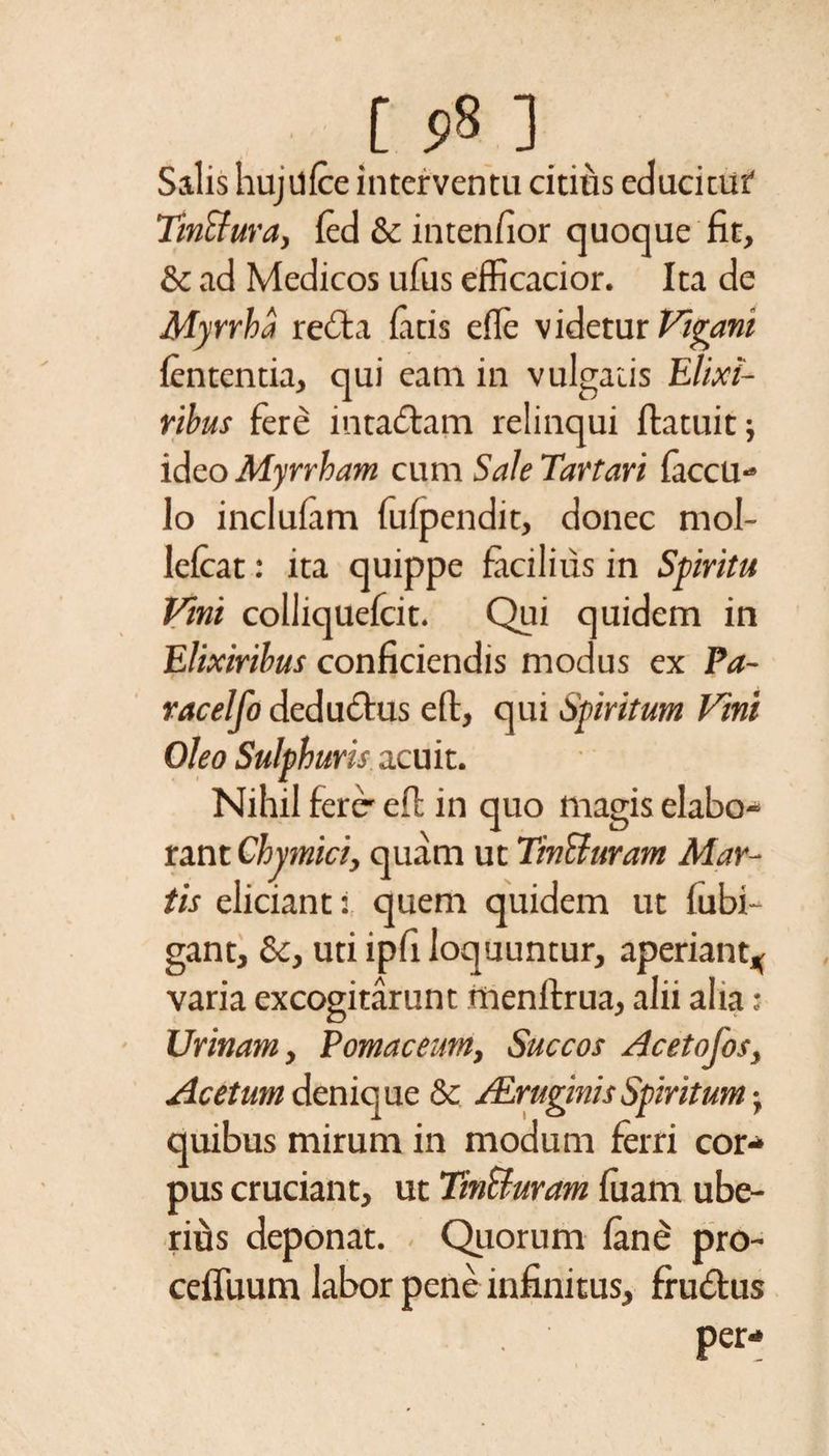 Salis hujdfce interventu citius educitur TmSfura, fed &amp;; inten/ior quoque fit, &amp; ad Medicos ufus efficacior. Ita de Myrrha reda fatis efle videtur Vicani lententia, qui eam in vulgatis Elixi- rihus fere in radam relinqui ftatuit; ideo Myrrham cum Sale Tartari faccu- lo inclufam fufpendit, donec mol- lefcat: ita quippe facilius in Spiritu Vini colliquefcit. Qui quidem in Elixirihus conficiendis modus ex Pa- ( racelfo dedudus eft, qui Spiritum Vini Oleo Sulphuris acuit. Nihil ferer efl in quo magis elabo¬ rant Chymici, quam ut TinUuram Mar¬ tis eliciant: quem quidem ut fubi- gantj &amp;, uti ipfi loquuntur, aperiant* varia excogitarunt menftrua, alii alia : Urinam, Pomaceum, Succos Acetofos, Acetum denique &amp; ALruginisSpiritum j quibus mirum in modum ferri cor¬ pus cruciant, ut Tin&amp;uram fuarn ube¬ rius deponat. Quorum fane pro- ceflimm labor pene infinitus, frudus per-