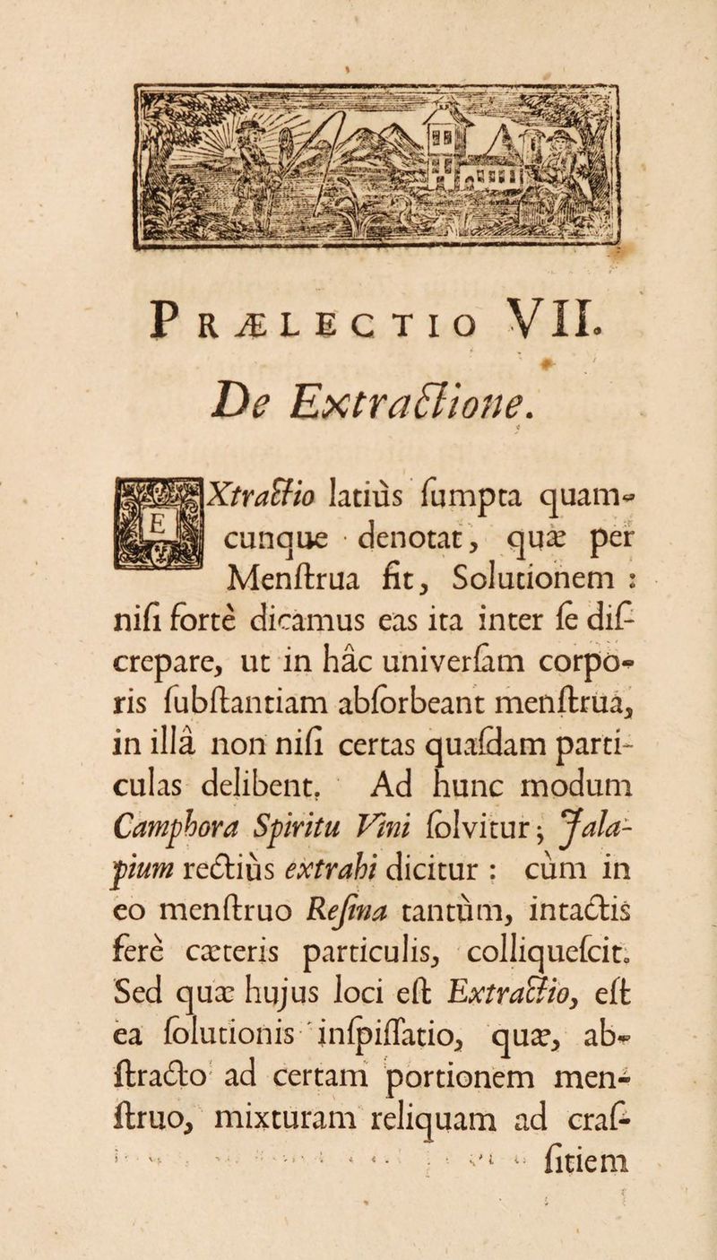 De Extraffiione. XtraSfio latius fumpta quam» cunque denotat, qua; per Menftrua fit. Solutionem : nili forte dicamus eas ita inter le dif crepare, ut in hac univerlam corpo» ris fubllantiam ablorbeant menftrua, in illa non nili certas qualdam parti¬ culas delibent. Ad hunc modum Camphora Spiritu Vini lolvitur; Jala- pium redlius extrahi dicitur : cum in eo menftruo Rejtna tantum, intactis fere caeteris particulis, colliquefcit. Sed qua: hujus loci eft Extracfio, elt ea folutionis inlpiffatio, qux, ab» ftracto ad certam portionem men¬ ftruo, mixturam reliquam ad craC- ;  ' ; • •• *■ litiem * i .
