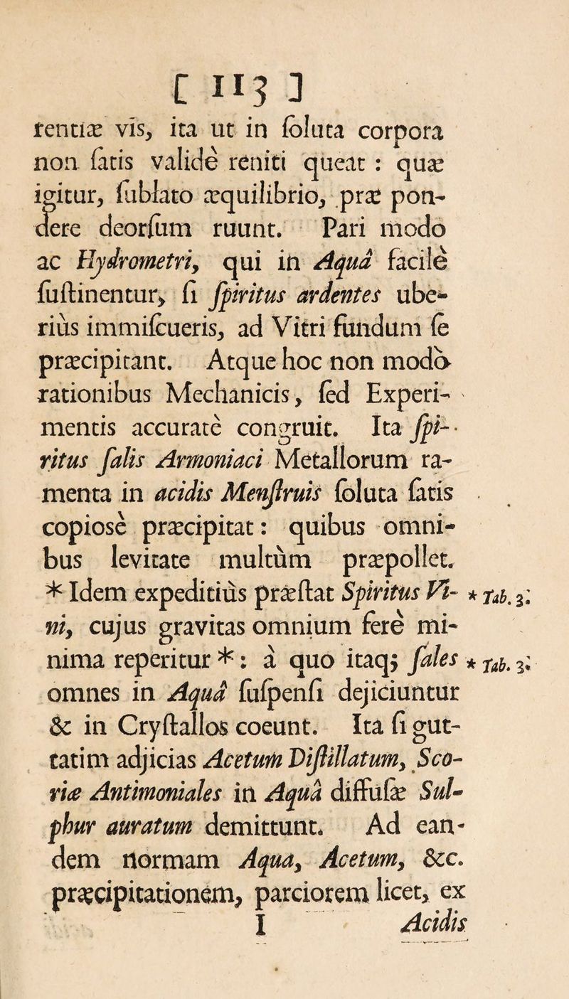 rentix vis, ita ut in foluta corpora noa fatis valide reniti queat: quae igitur, fublato aequilibrio, prae pon¬ dere deorfom ruunt. Pari modo ac Eydrometri, qui in Aqua facile fuftinentur, fi fpiritus ardentes ube¬ rius immifoueris, ad Vitri fundum fe praecipitant. Atque hoc non modo rationibus Mechanicis, fed Experi- • mentis accurate congruit. Ita fpi- ■ ritus falis Amoniaci Metallorum ra¬ menta in acidis Menjlruis foluta fotis copiose praecipitat: quibus omni¬ bus levitate multum praepollet. * Idem expeditius praedat Spiritus Vi- * ftb. 3; ni, cujus gravitas omnium fere mi¬ nima reperitur *: a quo itaqj fales * nii 3; omnes in Aqua fufpenfi dejiciuntur &amp; in Cryftallos coeunt. Ita fi gut- tatim adjicias Acetum Vijlillatum, Sco- rite Antimoniales in Aqua diffufe Sul¬ phur auratum demittunt. Ad ean¬ dem normam Aqua, Acetum, &amp;c. prajtipitationem, parciorem licet, ex I Acidis