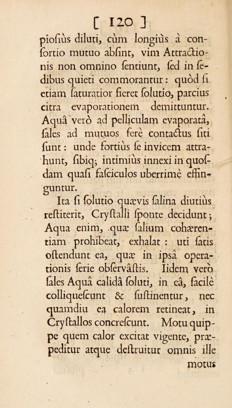 piofius diluti, cum longius a con¬ tortio mutuo abfint, vim Attractio¬ nis non omnino tentiunt, ted in le- dibus quieti commorantur: quod fi etiam laturatior fieret folutio, parcius citra evaporationem demittuntur. Aqua vero ad pelliculam evaporata, fales ad mutuos fere contadus fiti funt: unde fortius fe invicem attra¬ hunt, fibiq; intimius innexi in quofi- dam quafi fatciculos uberrime effin¬ guntur. Ita fi folutio qutevis talina diutius reftiterit, Cryttalli tponte decidunt-, Aqua enim, .qua: talium cohaeren¬ tiam prohibeat, exhalat : uti tatis oftendunt ea, qua: in ipsa opera¬ tionis terie obtervaflis. Iidem vero tales Aqua calida foluti, in ea, facile colliquetcunt & foftinentur, nec quamdiu ea calorem retineat, in Cry ttallos concretcunt. Motu quip¬ pe quem calor excitat vigente, prae¬ peditur atque detlruitur omnis ille motus