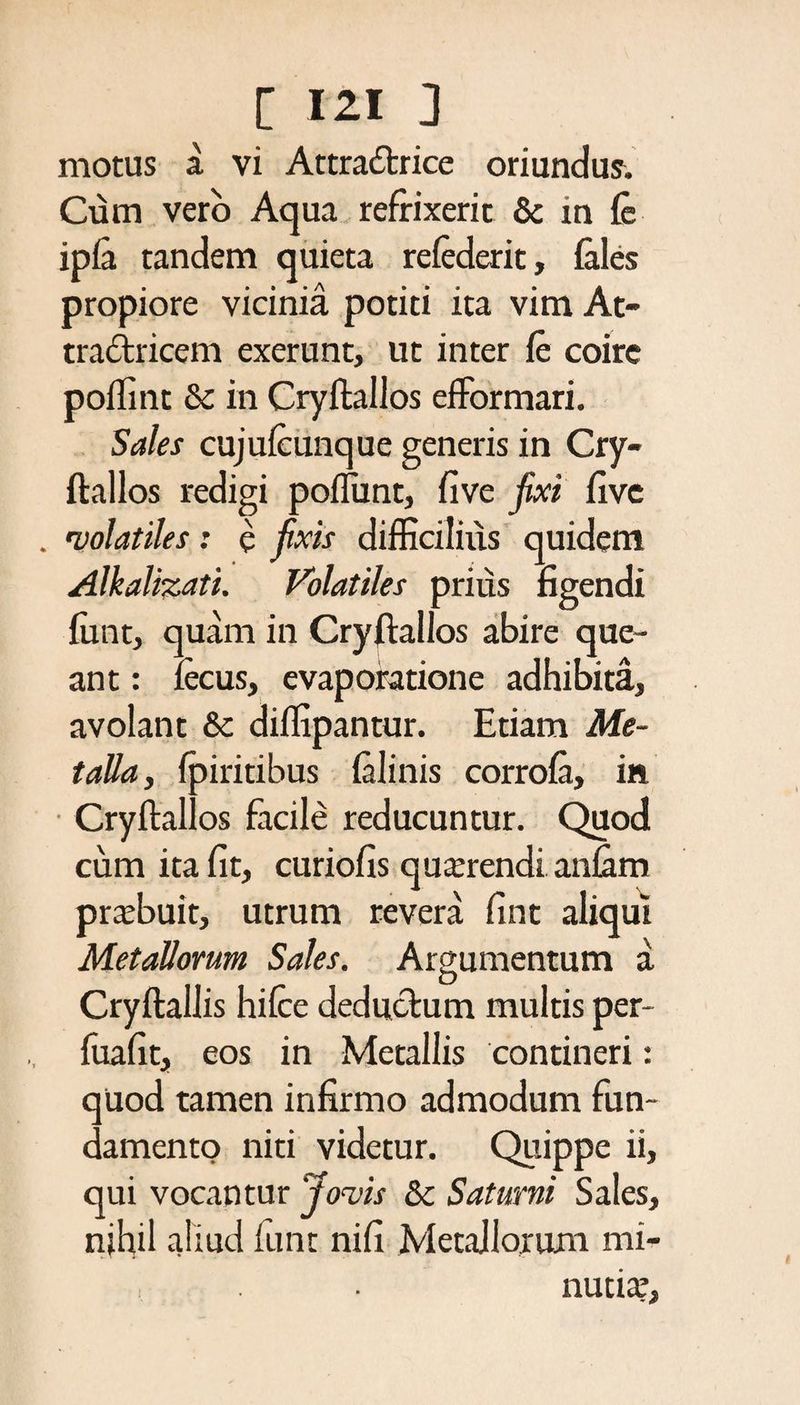 motus a vi Attradrice oriundus. Cum vero Aqua refrixerit & m fe ipfa tandem quieta refederit, fales propiore vicinia potiti ita vim At- tradricem exerunt, ut inter fe coire poffint & in Cryftallos efFormari. Sales cujufcunque generis in Cry¬ ftallos redigi poflunt, five fixi five . •volatiles: e fixis difficilius quidem Alkalizati. Volatiles prius figendi funt, quam in Cryftallos abire que¬ ant : fecus, evaporatione adhibita, avolant & diffipantur. Etiam Me¬ talla, fpiritibus falinis corrofa, in Cryftallos facile reducuntur. Quod cum ita fit, curiofis quarendi anfam prabuit, utrum revera fint aliqui Metallorum Sales. Argumentum a Cryftallis hifcc dedudum multis per- fuafit, eos in Metallis contineri: qUod tamen infirmo admodum fun¬ damento niti videtur. Quippe ii, qui vocantur Jovis & Saturni Sales, nihil aliud funt nifi Metallorum mi¬ nutia’,