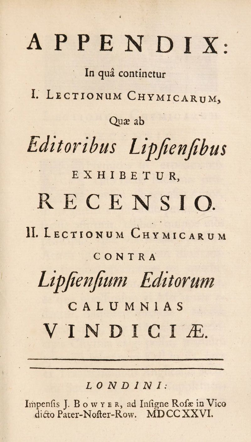 In qua continetur I. Lectionum Chymicarum, Qua; ab Editoribus Lipfienfibus EXHIBETUR, RECENSIO. II. Lectionum Chymicarum CONTRA Lipjienjlum Editorum CALUMNIAS . V INDIC l'M. L 0 N D 1 N 1 : Impenfis J. B o w y e r, ad Infigne Rofe in Vico dido Pater-Nofter-Row. MDCC XXVI.