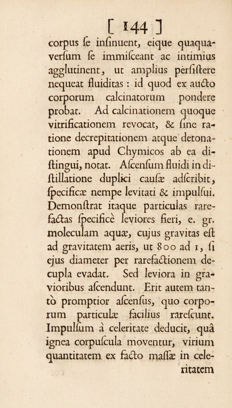 corpus fi in fi nuent, eique quaqua- verfum fe immifieant ac intimius agglutinent, ut amplius perfiftere nequeat fluiditas : id quod ex audio corporum calcinatorum pondere probat. Ad calcinationem quoque vitrificationem revocat, &amp; fine ra¬ tione decrepitationem atque detona- tionem apud Chymicos ab ea di- ftingui, notat. Afienfum fluidi in di- flillatione duplici caufi adfiribit, fpecifica: nempe levitati &amp; impulfui. Demon ftrat itaque particuias rare- fadlas fpecifice leviores fieri, e. gr. moleculam aqua:, cujus gravitas efl: ad gravitatem aeris, ut 800 ad 1, fi ejus diameter per rarefactionem de¬ cupla evadat. Sed leviora in gra¬ vioribus afiendunt. Erit autem tan¬ to promptior afienfus, quo corpo¬ rum particula: facilius rarefiunt. Impulfum a celeritate deducit, qua ignea corpufiula moventur, virium quantitatem ex facio mallfi in cele¬ ritatem