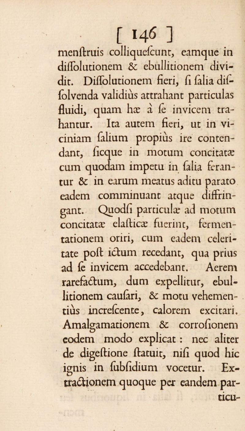 [ 14? ] menftruis colliquefcunt, eam que in di Ablutionem &amp; ebullitionem divi¬ dit. Diffolutionem fieri, fi (alia dif- folvenda validius attrahant particulas fluidi, quam har a fe invicem tra¬ hantur. Ita autem fieri, ut in vi¬ ciniam Talium propius ire conten¬ dant, ficque in motum concitata: cum quodam impetu in (alia feran¬ tur &amp; in earum meatus aditu parato eadem comminuant atque diffrin¬ gant. Quodfi particula: ad motum concitata: elafticx fuerint, fermen- tationem oriri, cum eadem celeri¬ tate poft ictum recedant, qua prius ad fe invicem accedebant. Aerem rarefactum, dum expellitur, ebul¬ litionem caufari, &amp; motu vehemen¬ tius increfcente, calorem excitari. Amalgamationem &amp; corrofionem eodem modo explicat: nec aliter de digeftione ftatuit, nifi quod hic ignis in fubfidium vocetur. Ex¬ tractionem quoque per eandem par- ticu-