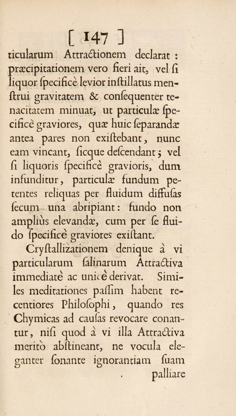 ticularum Attractionem declarat : praecipitationem vero fieri ait. vel fi liquor fpecifice levior inftillatus men- ftrui gravitatem &amp; conlequenter te¬ nacitatem minuat, ut particula: fpe¬ cifice graviores, ciua: huic feparanda: antea pares non exiftebant, nunc eam vincant, ficque defcendant $ vel fi liquoris fpecifice gravioris, dum infunditur, particulte fundum pe¬ tentes reliquas per fluidum diffufas fecum una abripiant: fundo non amplius elevanda:, cum per fe flui¬ do fpecifice graviores exiftant. Cryftallizationem denique a vi particularum felinarum Attradiva immediate ac unice derivat. Simi¬ les meditationes pallim habent re- centiores Philofophi, quando res Chymicas ad caulas revocare conan¬ tur, nifi quod a vi illa Attra6liva merito abflineant, ne vocula ele¬ ganter fonante ignorantiam fuam palliare