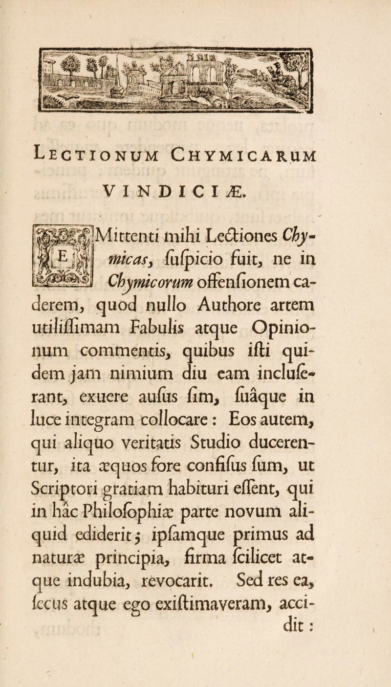 Lectionum Chymicarum VINDICIS jMittenti mihi Le&amp;iones Chy- El micas, fuipicio fuit, ne in Chymicovum offenfionem ca¬ derem, quod nullo Authore artem utilifiimam Fabulis atque Opinio¬ num commentis, quibus ifti qui¬ dem jam nimium diu eam inclule- rant, exuere aufus fim, fiiaque in luce integram collocare: Eos autem, qui aliquo veritatis Studio duceren¬ tur, ita xquos fore confifus lum, ut Scriptori gratiam habituri eflent, qui in hac Philofophia; parte novum ali¬ quid ediderit j iplamque primus ad natura principia, firma icilicet at¬ que indubia, revocarit. Sed res ea, Iccus atque ego exiftimaveram, acci¬ dit :