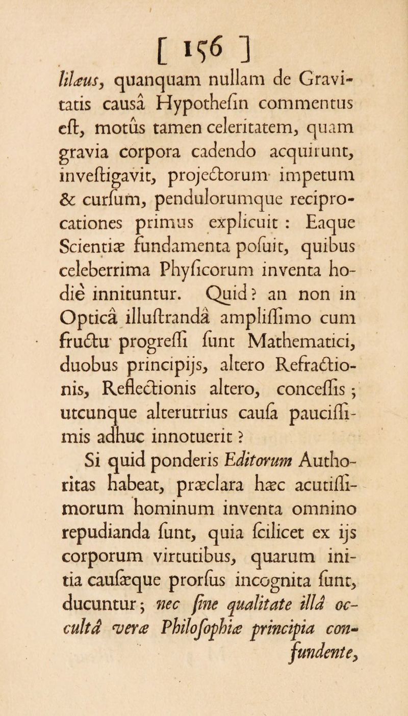 I [ ] liUus, quanquam nullam de Gravi¬ tatis causa Hypothefin commentus cft, motus tamen celeritatem, quam gravia corpora cadendo acquirunt, inveftigavit, projectorum impetum &amp; curfum, pendulorumque recipro¬ cationes primus explicuit : Eaque Scientia? fundamenta pofuit, quibus celeberrima Phyficorum inventa ho¬ die innituntur. Quid ? an non in Optica illuftranda ampliffimo cum fruCtu progrefll funt Mathematici, duobus principijs, altero Refractio¬ nis, Reflectionis altero, concedis; utcunque alterutrius caula paucidi- mis adhuc innotuerit ? Si quid ponderis Editorum Autho- ritas habeat, pra?clara hxc acutidi- morum hominum inventa omnino repudianda funt, quia Icilicet ex ijs corporum virtutibus, quarum ini¬ tia caufcquc prorlus incognita funt, ducuntur; nec fine qualitate illa oc- cultd vera Philofophia principia con¬ fundente,