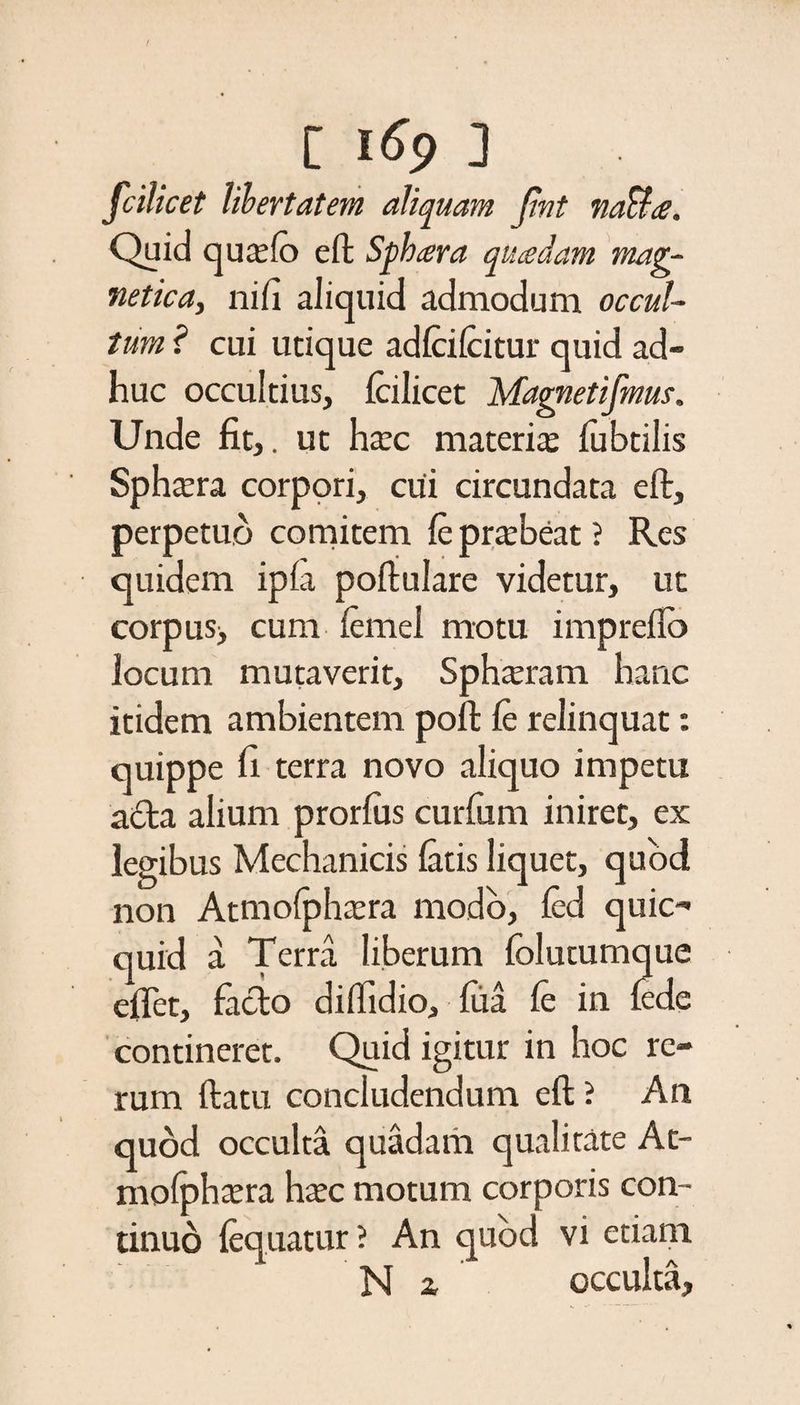 fcilicet libertatem aliquam Jint naUa. Quid qua:fo eft Sphaera quadam mag- netica, nifi aliquid admodum occul¬ tum ? cui utique adlcifcitur quid ad¬ huc occultius, fcilicet Magnetifmus. Unde fit,, ut ha:c materia? fubtilis Spha?ra corpori, cui circundata eft, perpetuo comitem leprtebeat ? Res quidem ipfa poftulare videtur, ut corpus> cum lemel motu impreflo locum mutaverit, Sp hamam hanc itidem ambientem poft le relinquat: quippe fi terra novo aliquo impetu acia alium prorlus curfiim iniret, ex legibus Mechanicis latis liquet, quod non Atmofphicra modo, led quic- quid a Terra. liberum lolutumque eflet, facio dilfidio, lua le in lede contineret. Quid igitur in hoc re¬ rum (latu concludendum eft ? An quod occulta quadam qualitate At- mofphcera hac motum corporis con¬ tinuo lequatur? An quod vi etiam Na occulta,