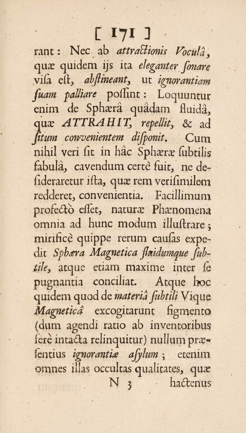 rant: Nec ab attractionis Focula, • y qua: quidem ijs ita eleganter fonare vi ia eil, abftineant, ut ignorantiam fuam palliare pol an t: Loquuntur enim de Spha:ra quadam fluida, qua: ATTRAHIT, repellit, &amp; ad (itum convenientem difponit. Cum nihil veri iit in hac Spha:ra: fubtilis fabula, cavendum certe fuit, ne de- lideraretur ifta, qute rem verifimilem redderet, convenientia. Facillimum profedo eilet, natura: Phamomena omnia ad hunc modum illuftrare ; mirifice quippe rerum caulas expe¬ dit Sphara Magnetica jlmdumque fub- tile, atque etiam maxime inter ie pugnantia conciliat. Atque hoc quidem quod de materia fubtili Vique Magnetica excogitarunt figmento (dum agendi ratio ab inventoribus iere intada relinquitur) nullum prx- lentius ignorantia afylum ; etenim omnes illas occultas qualitates, qua: N 3 • hactenus