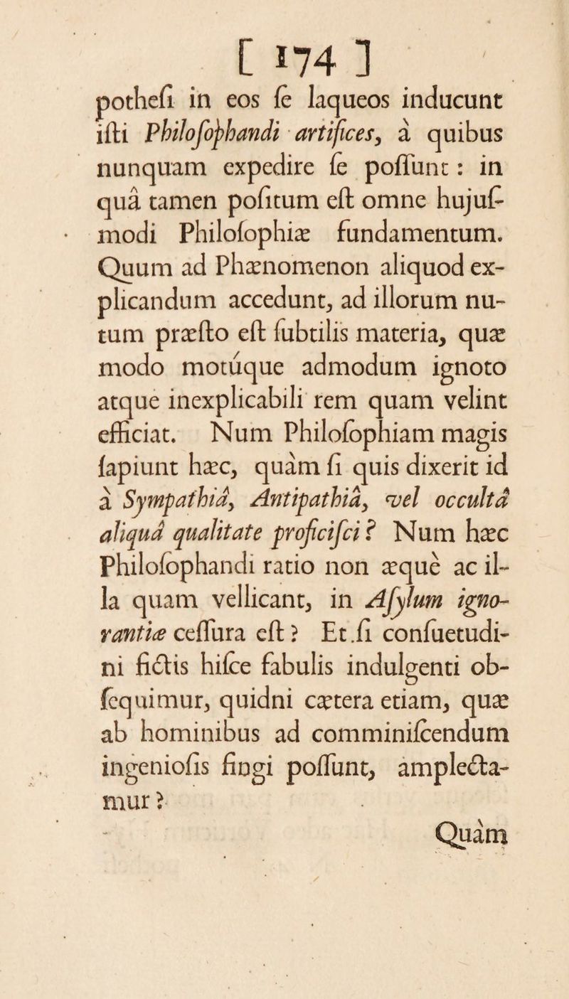 pothefi in eos fe laqueos inducunt ifti Philofofhandi ■ artifices, a. quibus nunquam expedire fe poffunt: in qua tamen pofitum eft omne hujufe modi Philofophice fundamentum. Quum ad Phaenomenon aliquod ex¬ plicandum accedunt, ad illorum nu¬ tum praefto eft fubtilis materia, qua: modo motuque admodum ignoto atque inexplicabili rem quam velint efficiat. Num Philofophiam magis lapiunt haec, quam fi quis dixerit id a Sympathia, Antipathia, vel occulta aliqua qualitate profcifci ? Num haec Philofophandi ratio non teque ac il¬ la quam vellicant, in Afylum igno- ranti<e ceffiira eft ? Et.fi confuetudi- ni fi&amp;is hifee fabulis indulgenti ob- fequimur, quidni caetera etiam, qua: ab hominibus ad comminifeendum ingeniofis fingi poffunt, amplecta¬ mur J Quam
