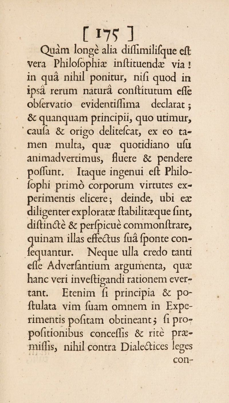 [ 17? ] Quam longe alia diflimilifque elfl vera Philolophia; inftituenda; via! in qua nihil ponitur, nili quod in ipsa rerum natura conftitutum efle oblervatio evidentiflima declarat; &amp; quanquam principii, quo utimur, caula &amp; origo delitelcat, ex eo ta¬ men multa, qua; quotidiano ulu animadvertimus, fluere &amp; pendere poliunt. Itaque ingenui eft: Philo¬ sophi primo corporum virtutes ex¬ perimentis elicere; deinde, ubi ea; diligenter explorata; fbabilitceque fint, diftinCte Sc perlpicue commonftrare, quinam illas effectus lixa Iponte con- lequantur. Neque ulla credo tanti efle Adverlantium argumenta, qua; hanc veri inveftigandi rationem ever- tant. Etenim fi principia &amp; po- ftulata vim fuam omnem in Expe¬ rimentis politam obtineant j fi pro» politionibus conceflis &amp; rite pr$- miflis, nihil contra Dialectices leges 4 A .i ' r '• con-