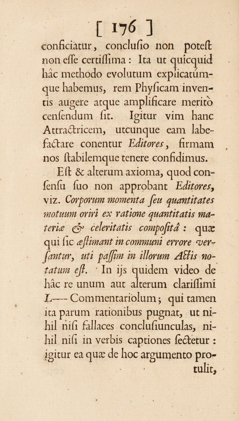 [ I7<> ] conficiatur, conclufio non potell non efle certilfima : Ita ut quicquid hac methodo evolutum explicatum¬ que habemus, rem Phyficam inven¬ tis augere atque amplificare merito cenlendum fit. Igitur vim hanc Attradricem, utcunque eam labe¬ factare conentur Editores, firmam nos ftabilemque tenere confidimus. Eli &amp; alterum axioma, quod con- fenfii luo non approbant Editores, viz. Corporum momenta feu quantitates motuum oriri ex ratione quantitatis ma¬ teri# &amp; celeritatis compofitd: qua: qui hc ajhmant in communi errore <ver- fantur, uti pajjlm in illorum Affiis no¬ tatum ejl. In ijs quidem video de hac re unum aut alterum clarilfimi L— Commentariolum, qui tamen ita parum rationibus pugnat, ut ni¬ hil nili fallaces conclufiunculas, ni¬ hil nili in verbis captiones lecletur : igitur ea qua; de hoc argumento pro¬ tulit.