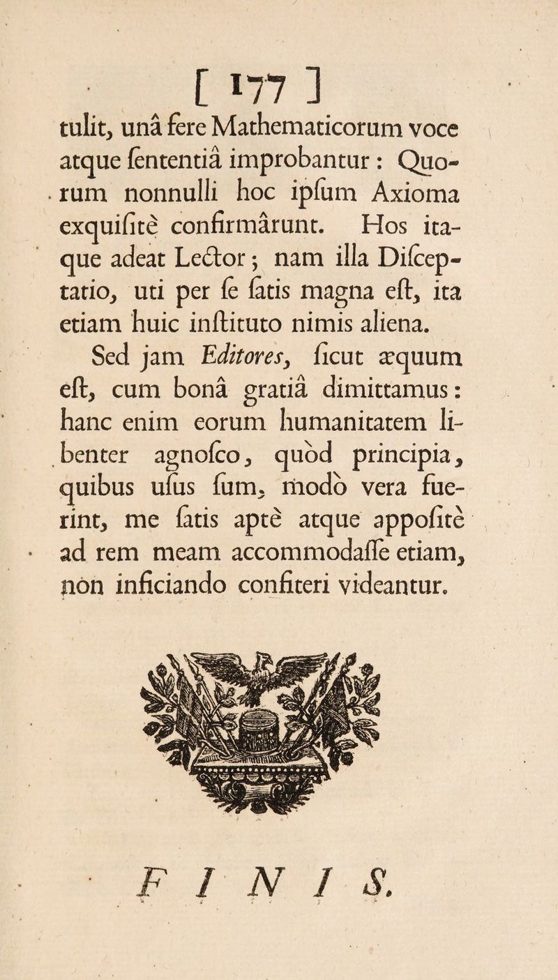 1177 ] tulit, una fere Mathematicorum voce atque lententia improbantur: Quo- . rum nonnulli hoc ipfum Axioma exquifite confirmarunt. Hos ita¬ que adeat Ledtor; nam illa Dilcep- tatio, uti per le latis magna eft, ita etiam huic inftituto nimis aliena. Sed jam Editores, ficut aequum eft, cum bona gratia dimittamus: hanc enim eorum humanitatem li¬ benter agnolco, quod principia, quibus ulus fum, modo vera fue¬ rint, me latis apte atque appofite ad rem meam accommodafle etiam, non inficiando confiteri videantur. F 1 N I S.