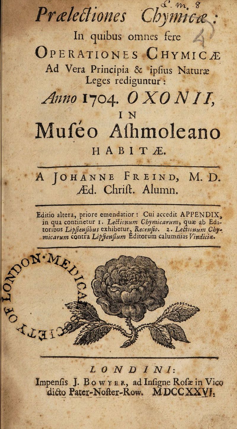Prglechones Chymimv* In quibus omnes fere Operationes Chymicg Ad Vera Principia & ipfius Naturse Leges rediguntur: Anno 1704. OXO AII I N Mufeo Alhmoleano habiti. AJohanne Freind, M. D. Aid. Chrift. Alumn. Editio altera, priore emendatior : Cui accedit APPENDIX, in qua continetur 1. Letticnum Chymicarum5 qu£ ab Edi¬ toribus Lipjienjibus exhibetur, Kecenjio. 2. Letticnum Chy* micarum contra Lipfonjlum Editorum calumnias Vindicia. L 0 N D I N I: Impenfis J. B o w y e r, ad Inligne Rofe in Vico difto Pater-Nofter-Row, MDCCXXYh