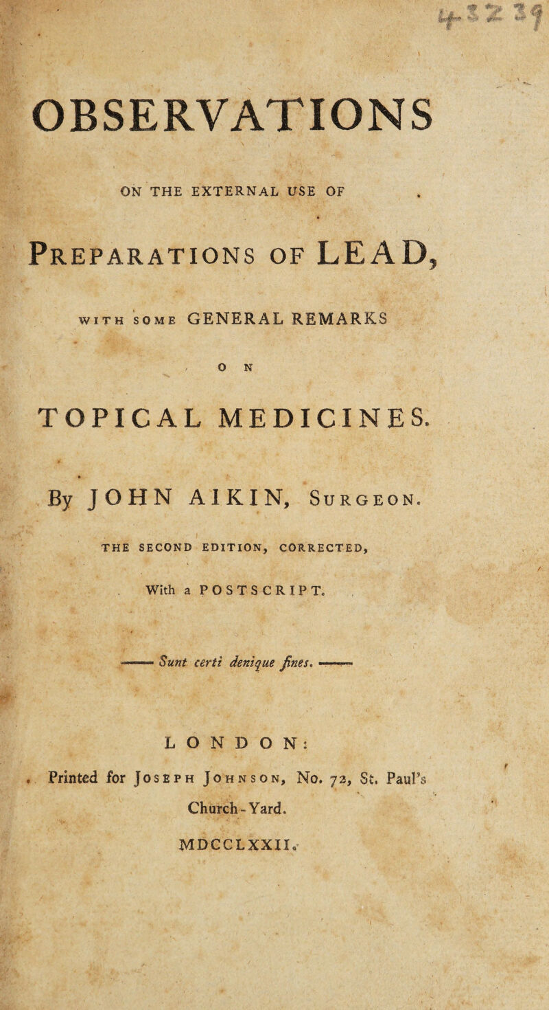 OBSERVATIONS ON THE EXTERNAL USE OF Preparations of LEAD, with some GENERAL REMARKS O N TOPICAL MEDICINES. By JOHN A I K I N, Surgeon. THE SECOND EDITION, CORRECTED, With a POSTSCRIPT. ■1 ■■ Sunt certi denique fines. ———- LONDON: . Printed for Joseph Johnson, No. 72, St. Paul’s Church-Yard. MDCCLXXII.