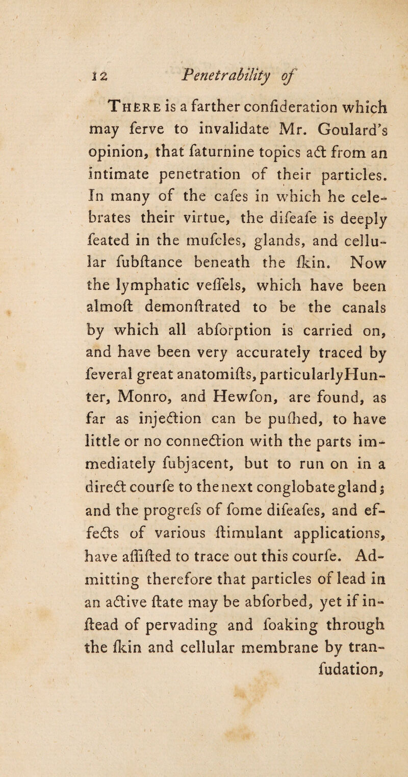 There is a farther confideration which may ferve to invalidate Mr. Goulard’s opinion, that faturnine topics aft from an intimate penetration of their particles. In many of the cafes in which he cele¬ brates their virtue, the difeafe is deeply feated in the mufcles, glands, and cellu¬ lar fubftance beneath the fkin. Now the lymphatic veffels, which have been aim oft demonftrated to be the canals by which all abforption is carried on, and have been very accurately traced by feveral great anatomifts, particularlyHun- ter, Monro, and Hewfon, are found, as far as injection can be puflied, to have little or no connexion with the parts im¬ mediately fubjacent, but to run on in a direft courfe to the next conglobate gland $ and the progrefs of fome difeafes, and ef¬ fects of various ftimulant applications, have affifted to trace out this courfe. Ad¬ mitting therefore that particles of lead in an aflive ftate may be abforbed, yet if in- ftead of pervading and foaking through the fkin and cellular membrane by tran- fudation.