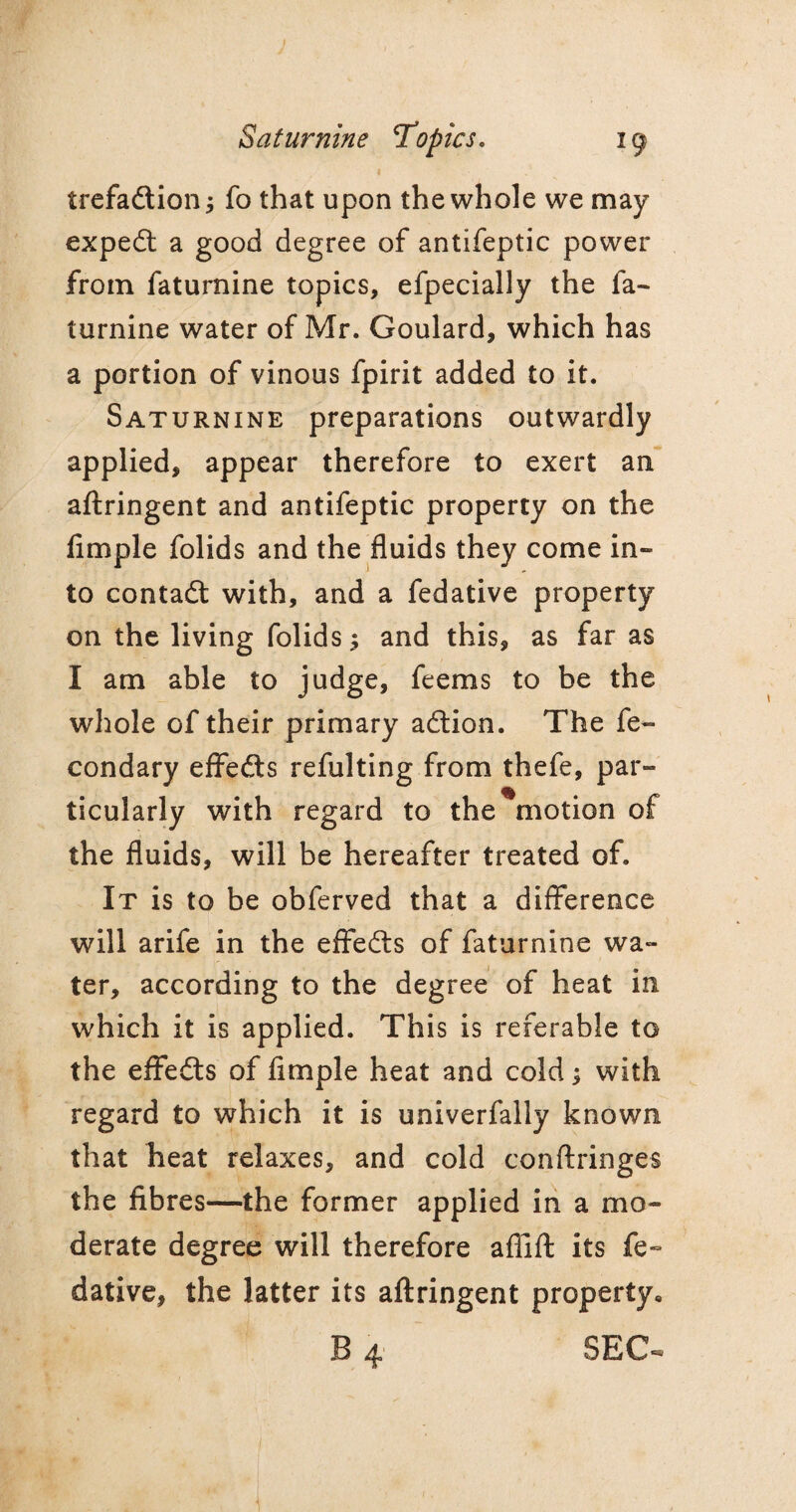 trefadtionj fo that upon the whole we may expedt a good degree of antifeptic power from faturnine topics, efpecially the fa- turnine water of Mr. Goulard, which has a portion of vinous fpirit added to it. Saturnine preparations outwardly applied, appear therefore to exert an aftringent and antifeptic property on the Ample folids and the fluids they come in¬ to contadt with, and a fedative property on the living folids $ and this, as far as I am able to judge, feems to be the whole of their primary adtion. The fe~ condary effedts refulting from thefe, par¬ ticularly with regard to the motion of the fluids, will be hereafter treated of. It is to be obferved that a difference will arife in the effedts of faturnine wa¬ ter, according to the degree of heat in which it is applied. This is referable to the effedts of Ample heat and cold; with regard to which it is univerfally known that heat relaxes, and cold conftringes the fibres—the former applied in a mo¬ derate degree will therefore afflft its fe¬ dative, the latter its aftringent property, 4