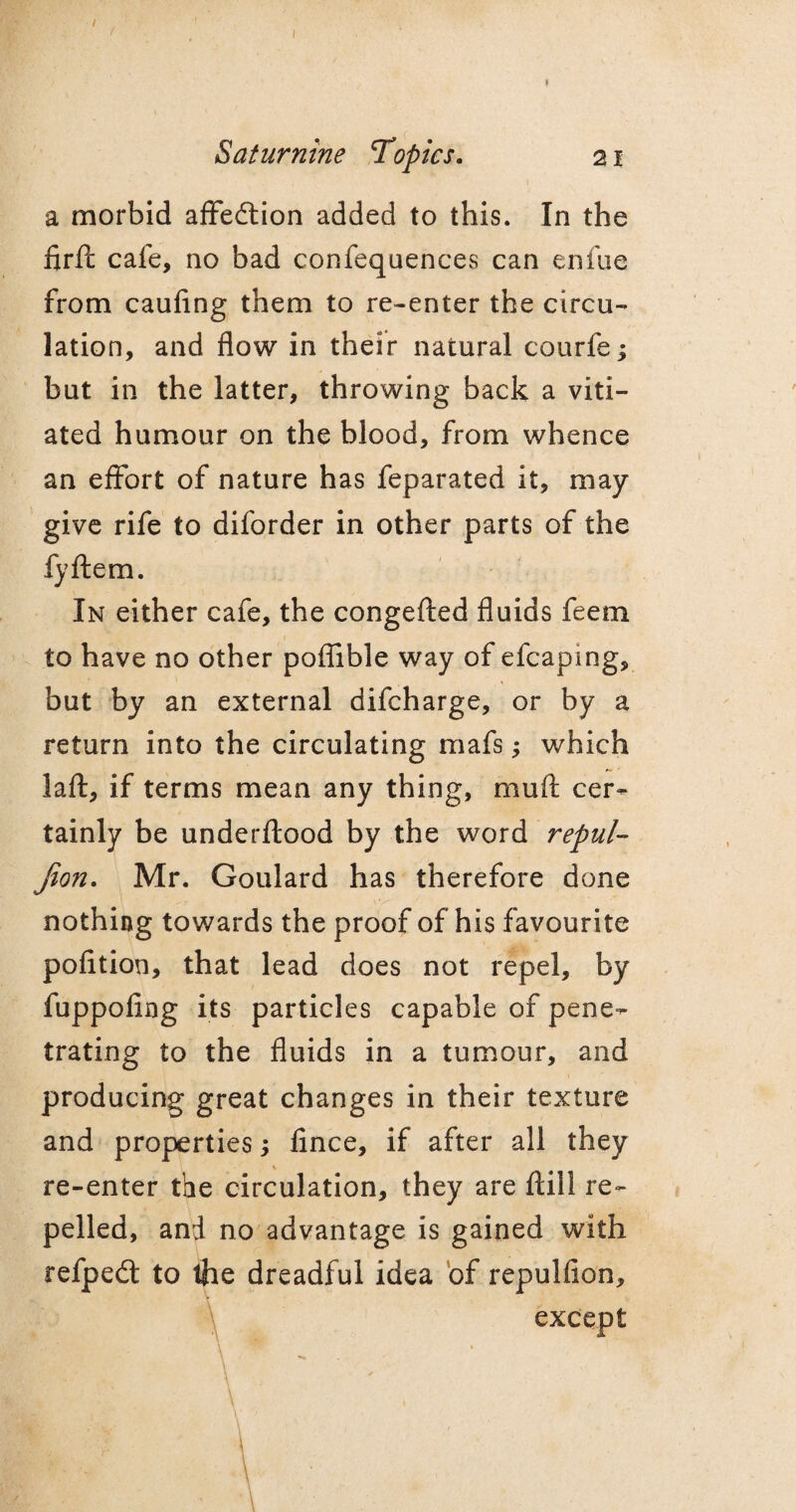 / Saturnine Topics. 21 a morbid affedtion added to this. In the firft cafe, no bad confequences can enfue from caufing them to re-enter the circu¬ lation, and flow in their natural courfe; but in the latter, throwing back a viti¬ ated humour on the blood, from whence an effort of nature has feparated it, may- give rife to diforder in other parts of the fyftem. In either cafe, the congefted fluids feem to have no other poflible way of efcaping, but by an external difcharge, or by a return into the circulating mafs; which laft, if terms mean any thing, mufi: cer¬ tainly be underftood by the word repul- Jion. Mr. Goulard has therefore done nothing towards the proof of his favourite pofition, that lead does not repel, by fuppofing its particles capable of pene¬ trating to the fluids in a tumour, and producing great changes in their texture and properties; fince, if after all they re-enter the circulation, they are ftill re¬ pelled, and no advantage is gained with refpedt to the dreadful idea of repulfion. except \ \