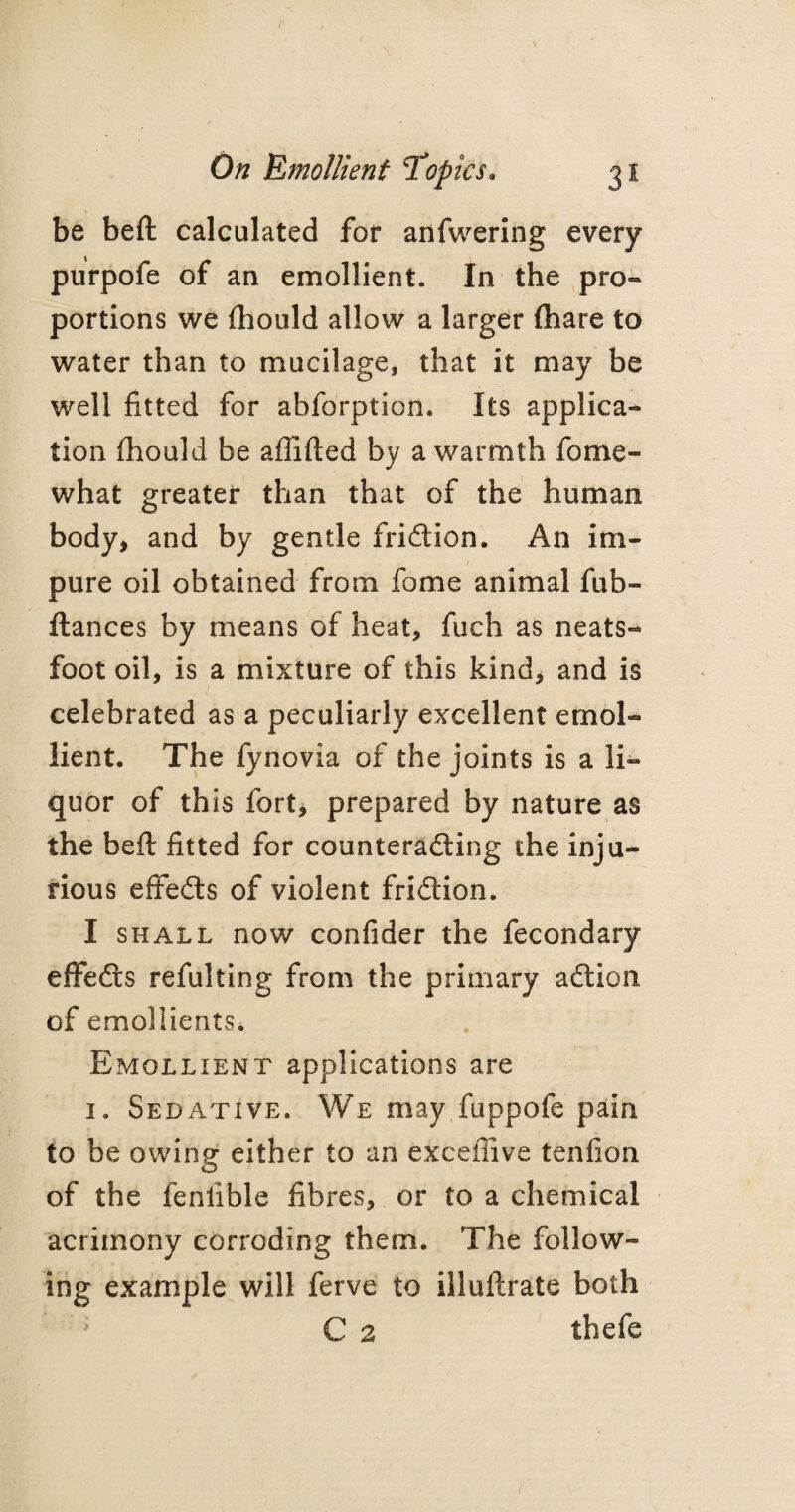 be beft calculated for anfwering every purpofe of an emollient. In the pro¬ portions we fhould allow a larger (hare to water than to mucilage, that it may be well fitted for abforption. Its applica¬ tion fhould be aflifted by a warmth fome- what greater than that of the human body, and by gentle friction. An im¬ pure oil obtained from fome animal fub- ftances by means of heat, fuch as neats- foot oil, is a mixture of this kind, and is celebrated as a peculiarly excellent emol¬ lient. The fynovia of the joints is a li¬ quor of this fort, prepared by nature as the beft fitted for counteracting the inju¬ rious effedts of violent friction. I shall now confider the fecondary effeCts refulting from the primary aCtion of emollients. Emollient applications are 1. Sedative. We may fuppofe pain to be owing either to an exceffive tenfion of the fenlible fibres, or to a chemical acrimony corroding them. The follow¬ ing example will ferve to illuftrate both ' C 2 thefe