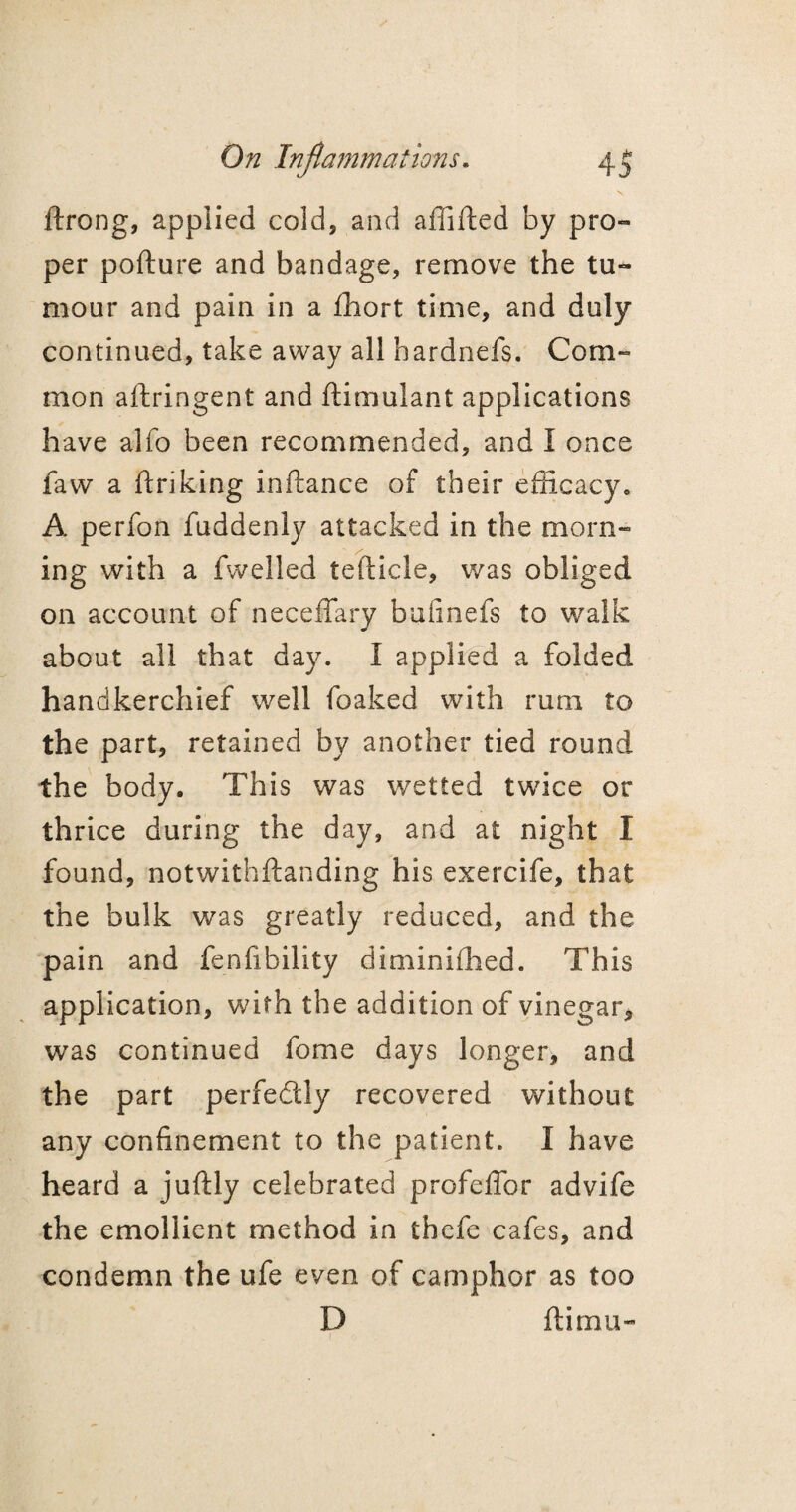 - s ftrong, applied cold, and affifted by pro¬ per pofture and bandage, remove the tu¬ mour and pain in a fhort time, and duly continued, take away all hardnefs. Com¬ mon aftringent and ftimulant applications have alfo been recommended, and I once favv a ftriking inftance of their efficacy, A perfon fuddenly attacked in the morn¬ ing with a fwelled tefticle, was obliged on account of neceffary bufinefs to walk about all that day. I applied a folded handkerchief well foaked with rum to the part, retained by another tied round the body. This was wetted twice or thrice during the day, and at night I found, notwithftanding his exercife, that the bulk was greatly reduced, and the pain and fenfibility diminifhed. This application, with the addition of vinegar, was continued fome days longer, and the part perfedtly recovered without any confinement to the patient. I have heard a juftly celebrated profeffor advife the emollient method in thefe cafes, and condemn the ufe even of camphor as too D ftirnu-