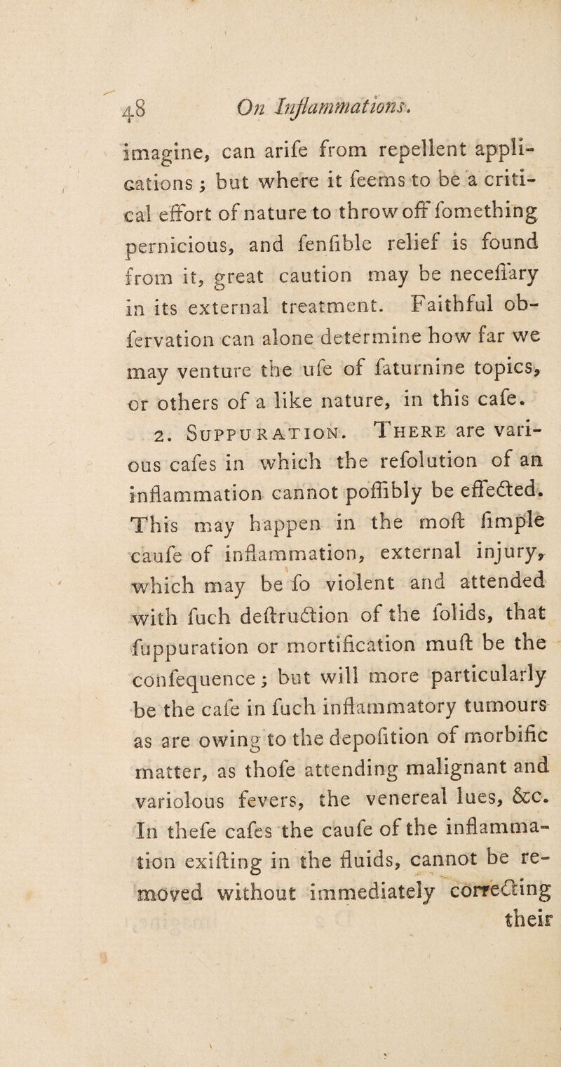 48 On Inflammations. imagine, can arife from repellent appli¬ cations ; but where it feerns to be a criti¬ cal effort of nature to throw oft fomething pernicious, and fenfible relief is found from it, great caution may be neceffary in its external treatment. Faithful ob- fervation can alone determine how far we may venture the ule of faturnine topics, or others of a like nature, in this cafe. 2. Suppuration. There are vari¬ ous cafes in which the refolution of an inflammation cannot poffibly be effedted. This may happen in the moft fimple caufe of inflammation, external injury, which may be fo violent and attended with fuch deftrudtion of the iolids, that •fuppuration or mortification mu ft be the confequence; but will more particularly be the cafe in fuch inflammatory tumours as are owing to the depofition of morbific matter, as thofe attending malignant and variolous fevers, the venereal lues, &c. In thefe cafes the cauie of the inflamma¬ tion exifting in the fluids, cannot be re¬ moved without immediately correcting their