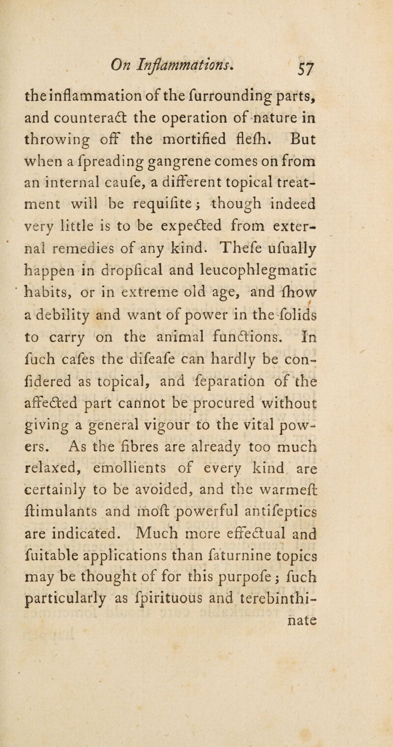 the inflammation of the furrounding parts, and counteract the operation of nature in throwing off the mortified flefh. But when a fpreading gangrene comes on from an internal caufe, a different topical treat¬ ment will be requiflte; though indeed very little is to be expeCted from exter¬ nal remedies of any kind. Thefe ufually happen in dropfical and leucophlegmatic habits, or in extreme old age, and fhow a debility and want of power in the folids to carry on the animal functions. In fuch cafes the difeafe can hardly be con- fidered as topical, and feparation of the affeCted part cannot be procured without giving a general vigour to the vital pow¬ ers. As the fibres are already too much relaxed, emollients of every kind are certainly to be avoided, and the warm eft ftimulants and moft powerful antifeptics are indicated. Much more effectual and fuitable applications than faturnine topics may be thought of for this purpofe; fuch particularly as fpirituous and terebinthi- nate