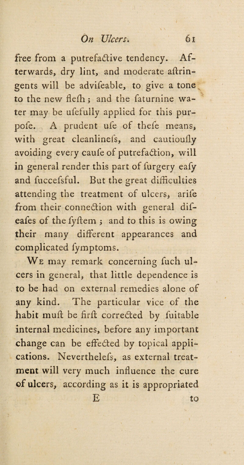 I On Ulcers. 61 free from a putrefactive tendency. Af¬ terwards, dry lint, and moderate aftrin- gents will be advifeable, to give a tone to the new flefh; and the faturnine wa¬ ter may be ufefuily applied for this pur- pofe. A prudent ufe of thefe means, with great cleanlinefs, and cautioufly avoiding every caufe of putrefaction, will in general render this part of furgery eafy and fuccefsful. But the great difficulties attending the treatment of ulcers, arife from their connection with general dif- eafes of the fyflem ; and to this is owing their many different appearances and complicated fymptoms. We may remark concerning fuch ul¬ cers in general, that little dependence is to be had on external remedies alone of any kind. The particular vice of the habit muff be firft corrected by fuitable internal medicines, before any important change can be effected by topical appli¬ cations. Neverthelefs, as external treat¬ ment will very much influence the cure of ulcers, according as it is appropriated E to i