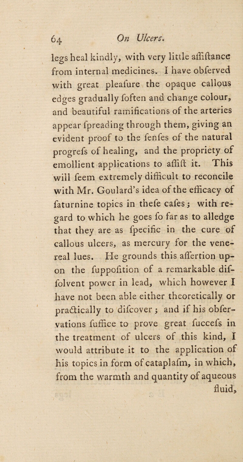 legs heal kindly, with very little affiftance from internal medicines. I have obferved with great pleafure the opaque callous edges gradually foften and change colour, and beautiful ramifications of the arteries appear fpreading through them, giving an evident proof to the fenfes of the natural progrefs of healing, and the propriety of emollient applications to affifl it. This will feem extremely difficult to reconcile with Mr. Goulard's idea of the efficacy of faturnine topics in thefe cafes; with re¬ gard to which he goes fo far as to alledge that they are as fpecific in the cure of callous ulcers, as mercury for the vene¬ real lues. He grounds this affertion up¬ on the fuppofition of a remarkable dif- folvent power in lead, which however I have not been able either theoretically or pradtically to difcover ; and if his obfer- vations fuffice to prove great fuccefs in the treatment of ulcers of this kind, I would attribute it to the application of his topics in form of cataplafm, in which, from the warmth and quantity of aqueous fluid.