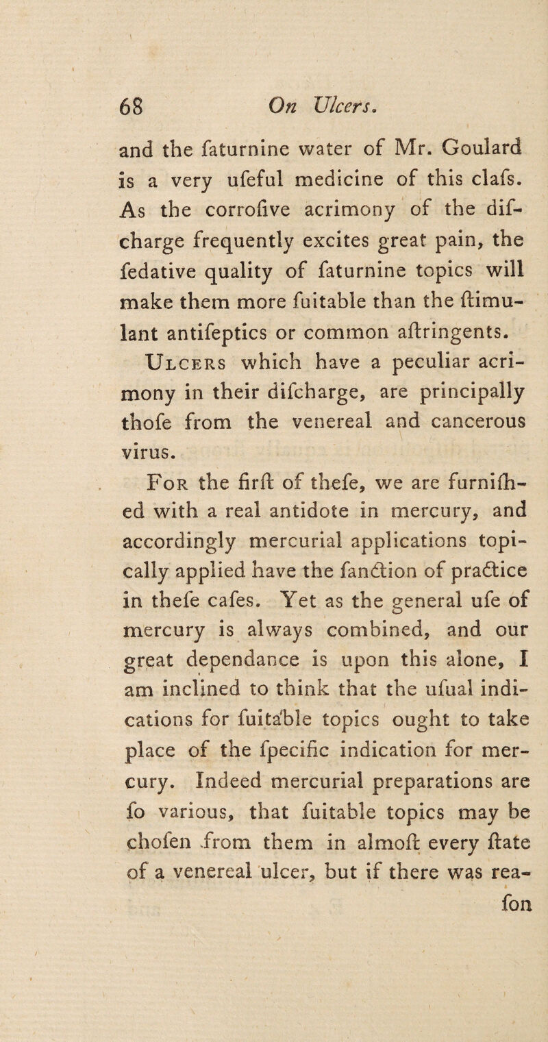 I 68 On Ulcers. and the faturnine water of Mr. Goulard is a very ufeful medicine of this clafs. As the corrofive acrimony of the dif- charge frequently excites great pain, the fedative quality of faturnine topics will make them more fuitable than the ftimu- lant antifeptics or common aftringents. Ulcers which have a peculiar acri¬ mony in their difcharge, are principally thofe from the venereal and cancerous virus. For the firft of thefe, we are furnish¬ ed with a real antidote in mercury, and accordingly mercurial applications topi¬ cally applied have the fandtion of practice in thefe cafes. Yet as the general ufe of mercury is always combined, and our great dependance is upon this alone, I am inclined to think that the ufual indi¬ cations for fuita'ble topics ought to take place of the fpecific indication for mer¬ cury. Indeed mercurial preparations are fo various, that fuitable topics may be chofen .from them in almoft every ftate of a venereal ulcer, but if there was rea- fon