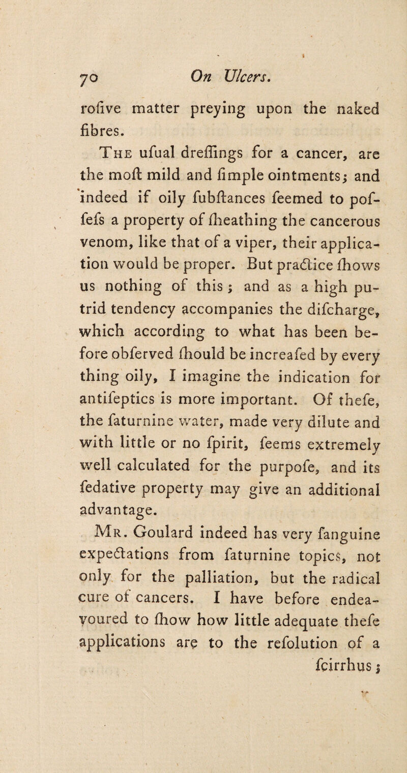 rofive matter preying upon the naked fibres. The ufual dreffings for a cancer, are the moft mild and fimple ointments; and indeed if oily fubftances feemed to pof- fefs a property of fheathing the cancerous venom, like that of a viper, their applica¬ tion would be proper. But practice fhows us nothing of this; and as a high pu¬ trid tendency accompanies the difcharge, which according to what has been be¬ fore obferved fhould be increafed by every thing oily, I imagine the indication for antifeptics is more important. Of thefe, the faturnine water, made very dilute and with little or no fpirit, feems extremely well calculated for the purpofe, and its fedative property may give an additional advantage. Mr. Goulard indeed has very fanguine expectations from faturnine topics, not only for the palliation, but the radical cure of cancers. I have before endea¬ voured to fhow how little adequate thefe applications are to the refolution of a fcirrhus j