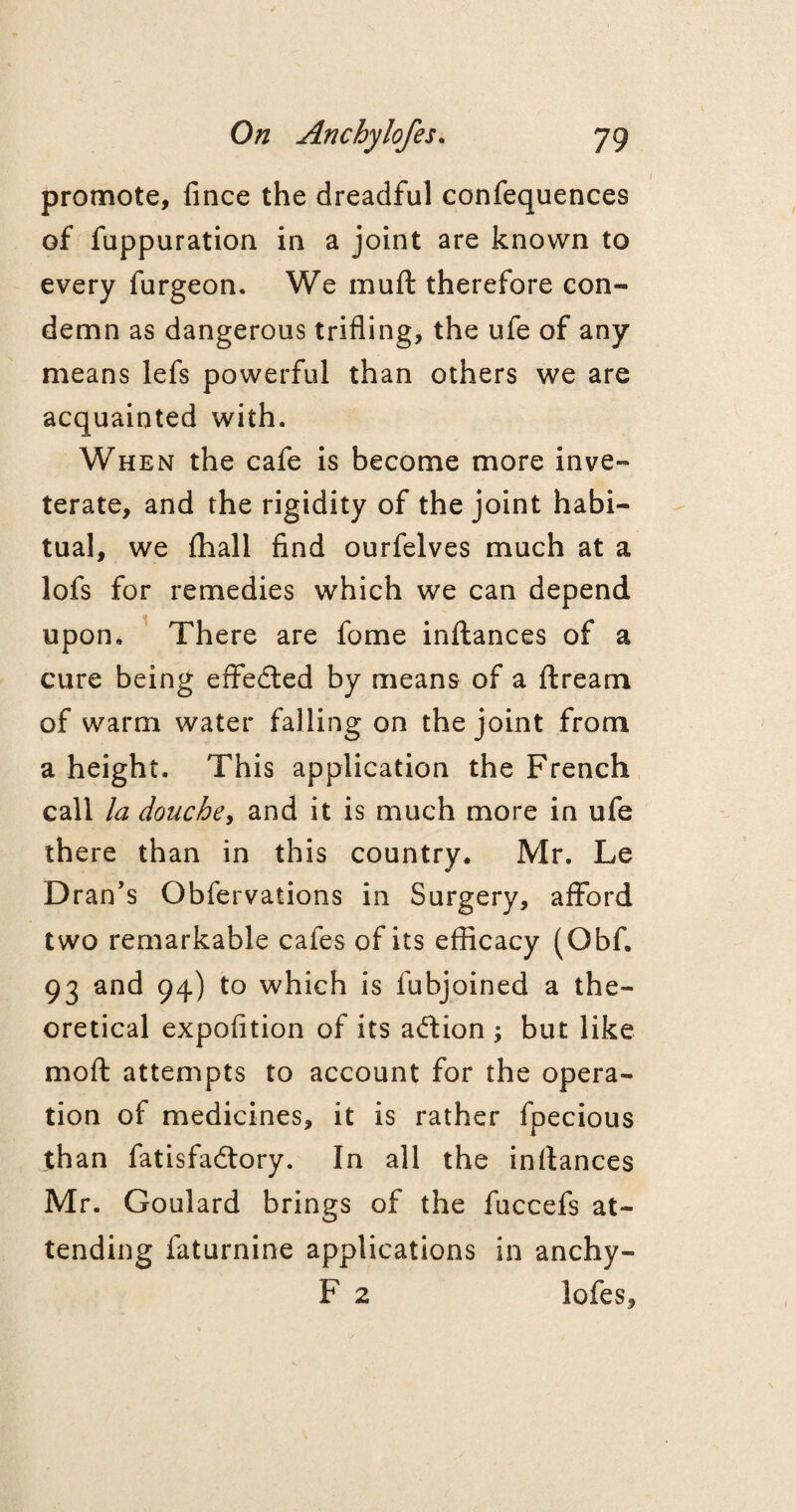 promote, fince the dreadful confequences of fuppuration in a joint are known to every furgeon. We muft therefore con¬ demn as dangerous trifling, the ufe of any means lefs powerful than others we are acquainted with. When the cafe is become more inve¬ terate, and the rigidity of the joint habi¬ tual, we {hall find ourfelves much at a lofs for remedies which we can depend upon. There are fome inftances of a cure being erfeded by means of a ftream of warm water falling on the joint from a height. This application the French call la douche, and it is much more in ufe there than in this country. Mr. Le Dran’s Obfervations in Surgery, afford two remarkable cafes of its efficacy (Obf. 93 and 94) to which is fubjoined a the¬ oretical expofition of its adion ; but like moft attempts to account for the opera¬ tion of medicines, it is rather fpecious than fatisfadory. In all the inftances Mr. Goulard brings of the fuccefs at¬ tending faturnine applications in anchy- F 2 lofes.
