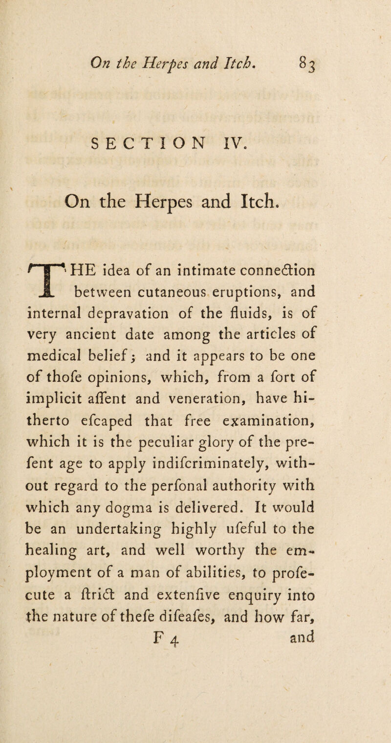 SECTION IV. On the Herpes and Itch. T‘HE idea of an intimate connection between cutaneous eruptions, and internal depravation of the fluids, is of very ancient date among the articles of medical belief; and it appears to be one of thofe opinions, which, from a fort of implicit aflent and veneration, have hi¬ therto efcaped that free examination, which it is the peculiar glory of the pre- fent age to apply indifcriminately, with¬ out regard to the perfonal authority with which any dogma is delivered. It would be an undertaking highly ufeful to the healing art, and well worthy the em¬ ployment of a man of abilities, to profe- cute a ftriCt and extenflve enquiry into the nature of thefe difeafes, and how far, F 4 and