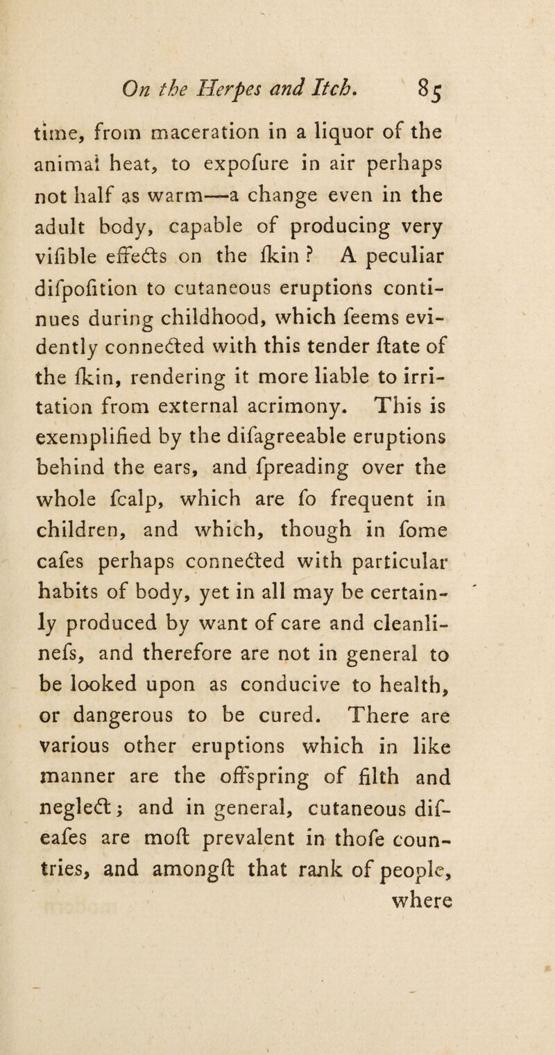 time, from maceration in a liquor of the animal heat, to expofure in air perhaps not half as warm—a change even in the adult body, capable of producing very vifible effects on the fkin ? A peculiar difpofition to cutaneous eruptions conti¬ nues during childhood, which feems evi¬ dently connected with this tender ftate of the fkin, rendering it more liable to irri¬ tation from external acrimony. This is exemplified by the difagreeable eruptions behind the ears, and fpreading over the whole fcalp, which are fo frequent in children, and which, though in fome cafes perhaps connected with particular habits of body, yet in all may be certain¬ ly produced by want of care and cleanli- nefs, and therefore are not in general to be looked upon as conducive to health, or dangerous to be cured. There are various other eruptions which in like manner are the offspring of filth and negleCt; and in general, cutaneous dif- eafes are moft prevalent in thofe coun¬ tries, and amongft that rank of people, where