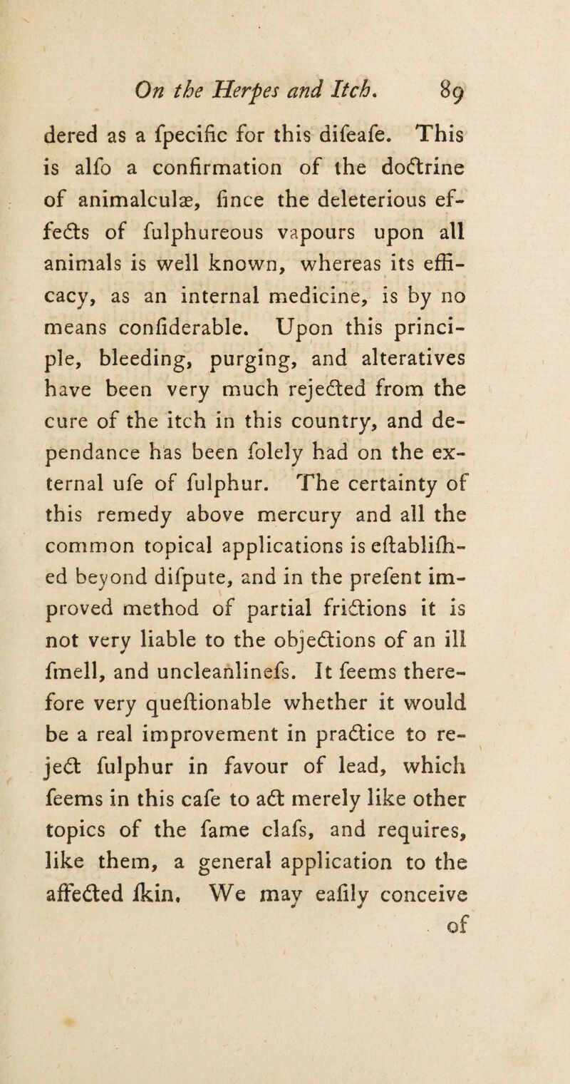 dered as a fpecific for this difeafe. This is alfo a confirmation of the doftrine of animalculae, fince the deleterious ef¬ fects of fulphureous vapours upon all animals is well known, whereas its effi¬ cacy, as an internal medicine, is by no means confiderable. Upon this princi¬ ple, bleeding, purging, and alteratives have been very much rejected from the cure of the itch in this country, and de- pendance has been folely had on the ex¬ ternal ufe of fulphur. The certainty of this remedy above mercury and all the common topical applications is eftabliffi- ed beyond difpute, and in the prefent im¬ proved method of partial friftions it is not very liable to the objections of an ill fmell, and uncleanlinefs. It feems there¬ fore very queftionable whether it would be a real improvement in praftice to re¬ ject fulphur in favour of lead, which feems in this cafe to aft merely like other topics of the fame clafs, and requires, like them, a general application to the affefted fkin. We may eafily conceive . of