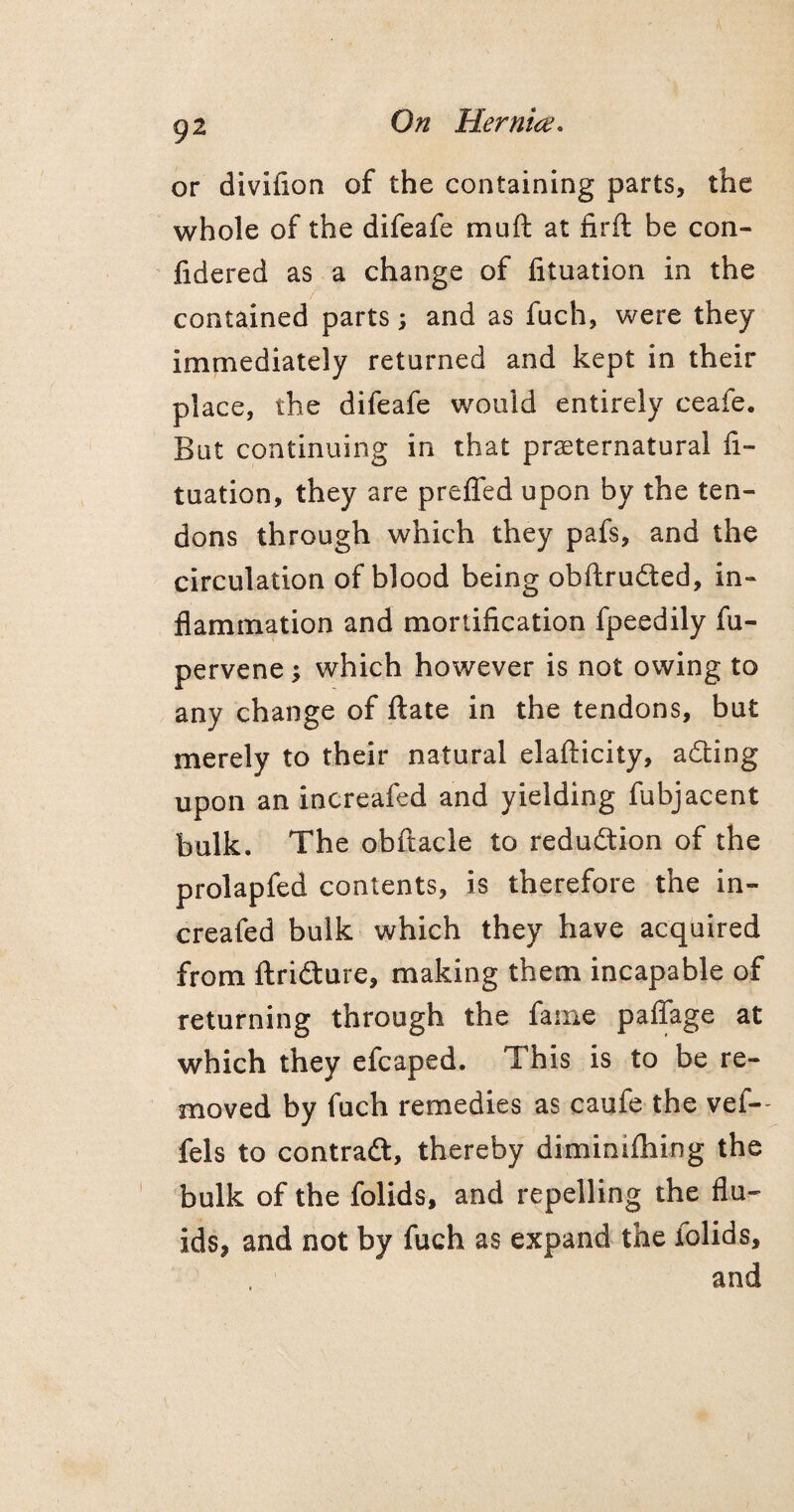 or diviiion of the containing parts, the whole of the difeafe mu ft at firft be con- fidered as a change of fituation in the contained parts; and as fuch, were they immediately returned and kept in their place, the difeafe would entirely ceafe. But continuing in that preternatural fi¬ tuation, they are prefled upon by the ten¬ dons through which they pafs, and the circulation of blood being obftrudted, in¬ flammation and mortification fpeedily fu- pervene $ which however is not owing to any change of ftate in the tendons, but merely to their natural elafticity, adting upon an increafed and yielding fubjacent bulk. The obftacle to reduction of the prolapfed contents, is therefore the in¬ creafed bulk which they have acquired from ftrifture, making them incapable of returning through the fame paffage at which they efcaped. This is to be re¬ moved by fuch remedies as caufe the vef- fels to contraft, thereby diminifhing the bulk of the folids, and repelling the flu¬ ids, and not by fuch as expand the folids, and