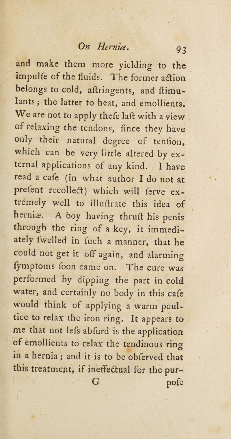 93 and make them more yielding to the impulfe of the fluids. The former action belongs to cold, aftringents, and ftimu- lants; the latter to heat, and emollients. We are not to apply thefe lafl: with a view of relaxing the tendons, fince they have only their natural degree of tenfion, which can be very little altered by ex¬ ternal applications of any kind. I have read a cafe (in what author I do not at prelent recoiled:) which will ferve ex¬ tremely well to illuftrate this idea of hernias. A boy having thmfl: his penis through the ring of a key, it immedi¬ ately (welled in fuch a manner, that he could not get it off again, and alarming lymptoms foon came on. The cure was performed by dipping the part in cold water, and certainly no body in this cafe would think of applying a warm poul¬ tice to relax the iron ring. It appears to me that not lefs abfurd is the application of emollients to relax the tendinous ring in a hernia; and it is to be obferved that this treatment, if ineffedual for the pur- G pofe