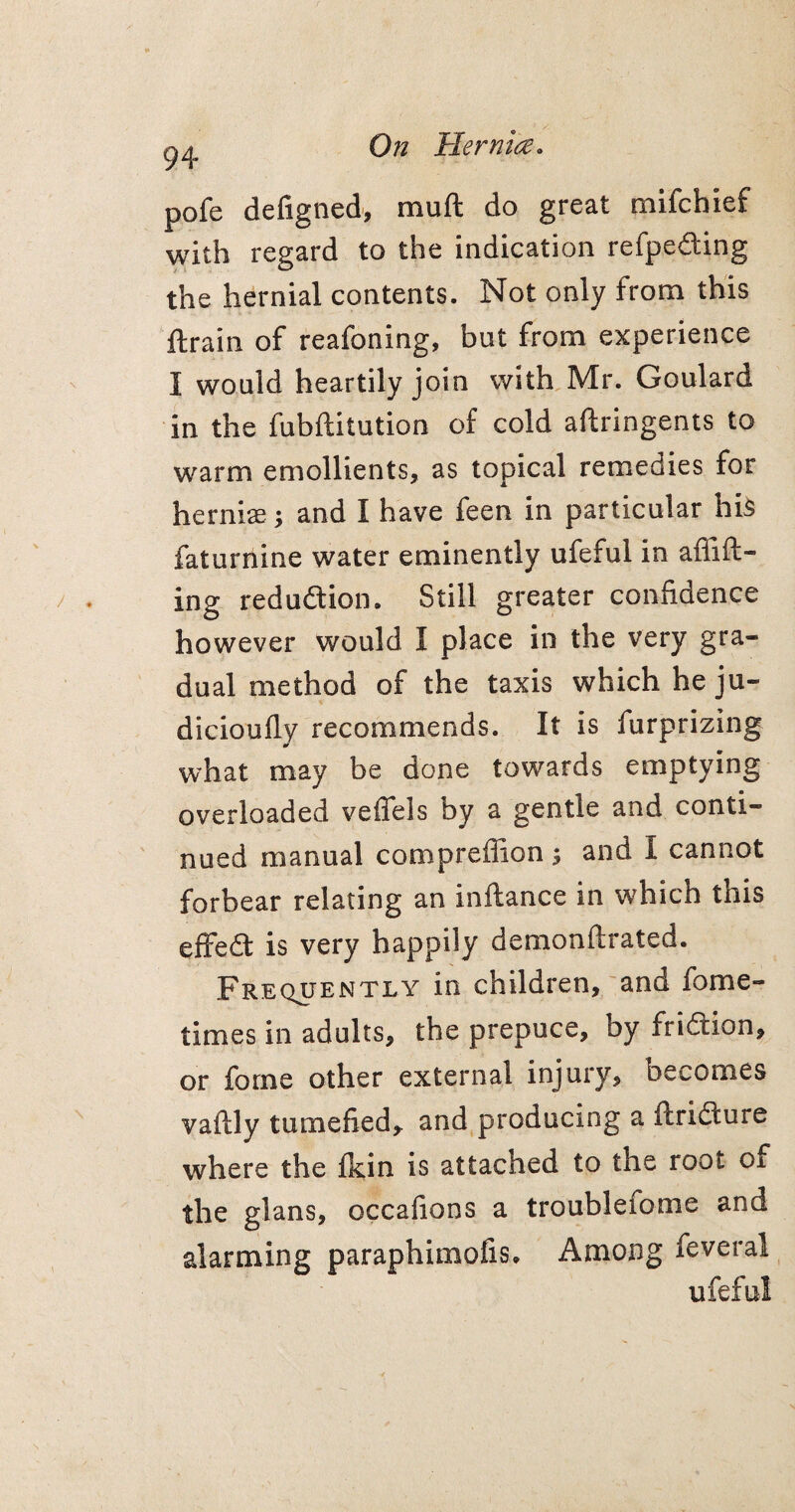 94 pofe defigned, muft do great mifchief with regard to the indication refp.e&ing the hernial contents. Not only from this ftrain of reafoning, but from experience I would heartily join with Mr. Goulard in the fubftitution of cold aftringents to warm emollients, as topical remedies for hernias; and I have feen in particular his faturnine water eminently ufeful in affifil¬ ing reduction. Still greater confidence however would I place in the very gra¬ dual method of the taxis which he ju- dicioufly recommends. It is furprizing what may be done towards emptying overloaded veffels by a gentle and conti¬ nued manual compreffion ; and I cannot forbear relating an inftance in which this effedt is very happily demonftrated. Frequently in children, and fome- times in adults, the prepuce, by fridtion, or forne other external injury, becomes vaftly tumefied, and producing a ftridture where the fkin is attached to the root of the glans, occafions a troublefome and alarming paraphimofis, Among feveral ufeful