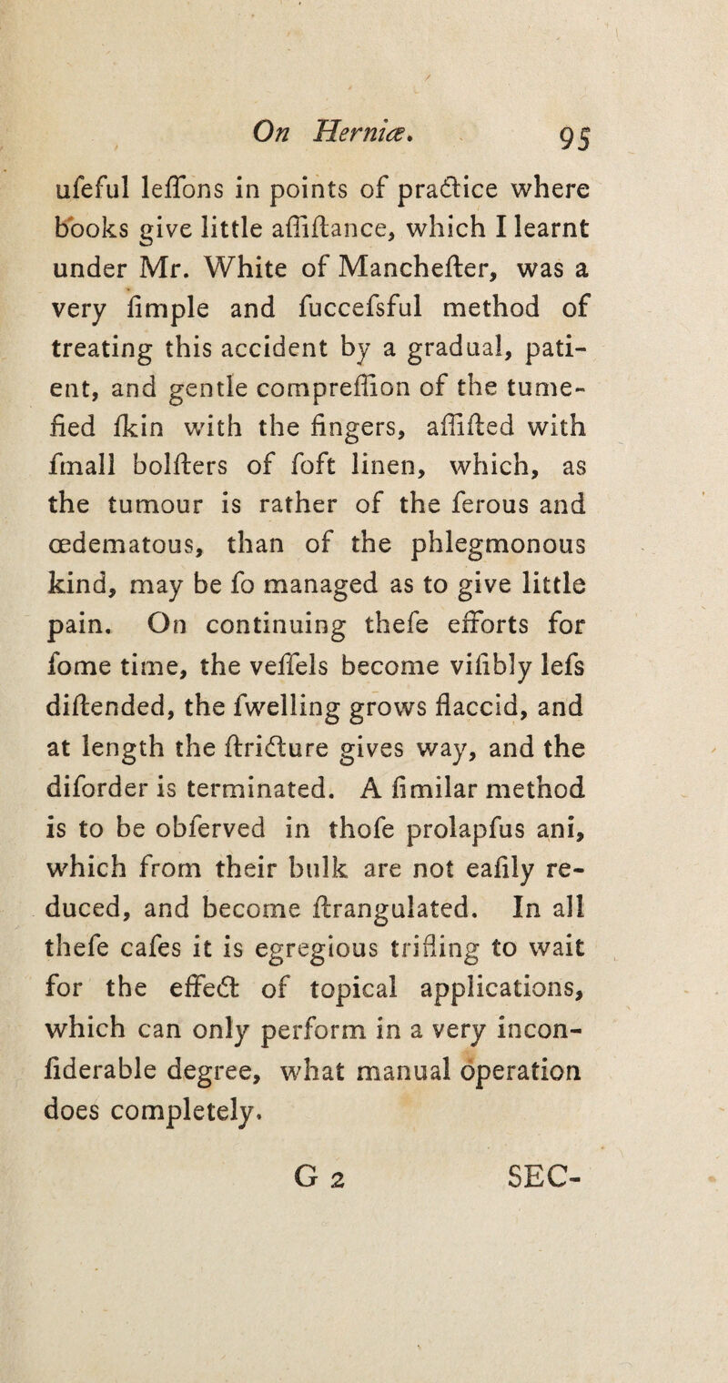 ufeful leffons in points of pradice where books give little afiiftance, which I learnt under Mr. White of Manchefter, was a very Ample and fuccefsful method of treating this accident by a gradual, pati¬ ent, and gentle compreflion of the tume¬ fied fkin with the fingers, affifted with fmall bolfters of foft linen, which, as the tumour is rather of the ferous and cedematous, than of the phlegmonous kind, may be fo managed as to give little pain. On continuing thefe efforts for fome time, the veffels become vifibly lefs diftended, the fwelling grows flaccid, and at length the ftrifture gives way, and the diforder is terminated. A fimilar method is to be obferved in thofe prolapfus ani, which from their bulk are not eafily re¬ duced, and become ftrangulated. In all thefe cafes it is egregious trifling to wait for the effect of topical applications, which can only perform in a very incon- fiderable degree, what manual operation does completely. G 2 SEC-