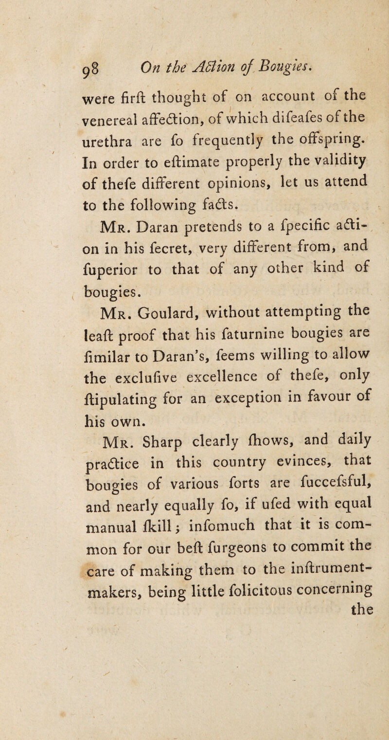 were firft thought of on account of the venereal affedtion, of which difeafes of the urethra are fo frequently the offspring. In order to eftimate properly the validity of thefe different opinions, let us attend to the following fadts. Mr. Daran pretends to a fpecific acti¬ on in his fecret, very different from, and fuperior to that of any other kind of bougies. Mr. Goulard, without attempting the leaft proof that his faturnine bougies are fimilar to Daran’s, feems willing to allow the exclufive excellence of thefe, only ftipulating for an exception in favour of his own. Mr. Sharp clearly fhows, and daily practice in this country evinces, that boueies of various forts are fuccefsful, and nearly equally fo, if ufed with equal manual fkill; infomuch that it is com¬ mon for our beft furgeons to commit the care of making them to the inftrument- makers, being little felicitous concerning the