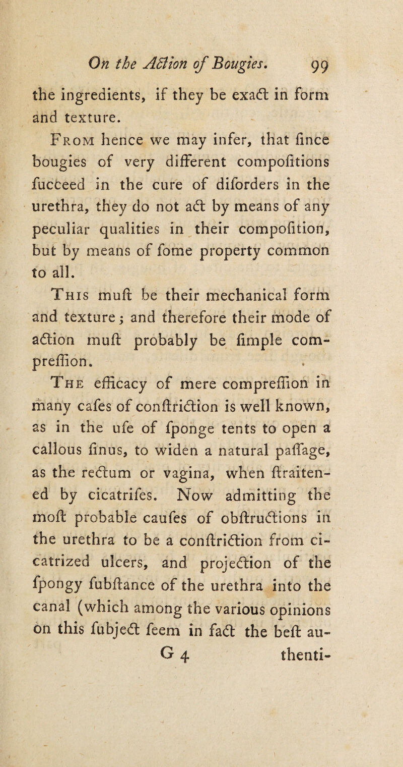the ingredients, if they be exact in form and texture. From hence we may infer, that fince bougies of very different compofitions fucceed in the cure of diforders in the urethra, they do not act by means of any peculiar qualities in their compofition, but by means of fome property common to all. This mult be their mechanical form / and texture; and therefore their mode of action rnuft probably be fimple com- preffion. The efficacy of mere compreffion in many cafes of conftridtion is well known, as in the ufe of fponge tents to open a callous finus, to widen a natural paffage, as the redrum or vagina, when ftraiten- ed by cicatrifes. Now admitting the moft probable caufes of obftrudtions in the urethra to be a conftridtion from ci¬ catrized ulcers, and projection of the fpongy fubftance of the urethra into the canal (which among the various opinions on this fubjedt feem in fact the belt au- G 4 thenti- 1