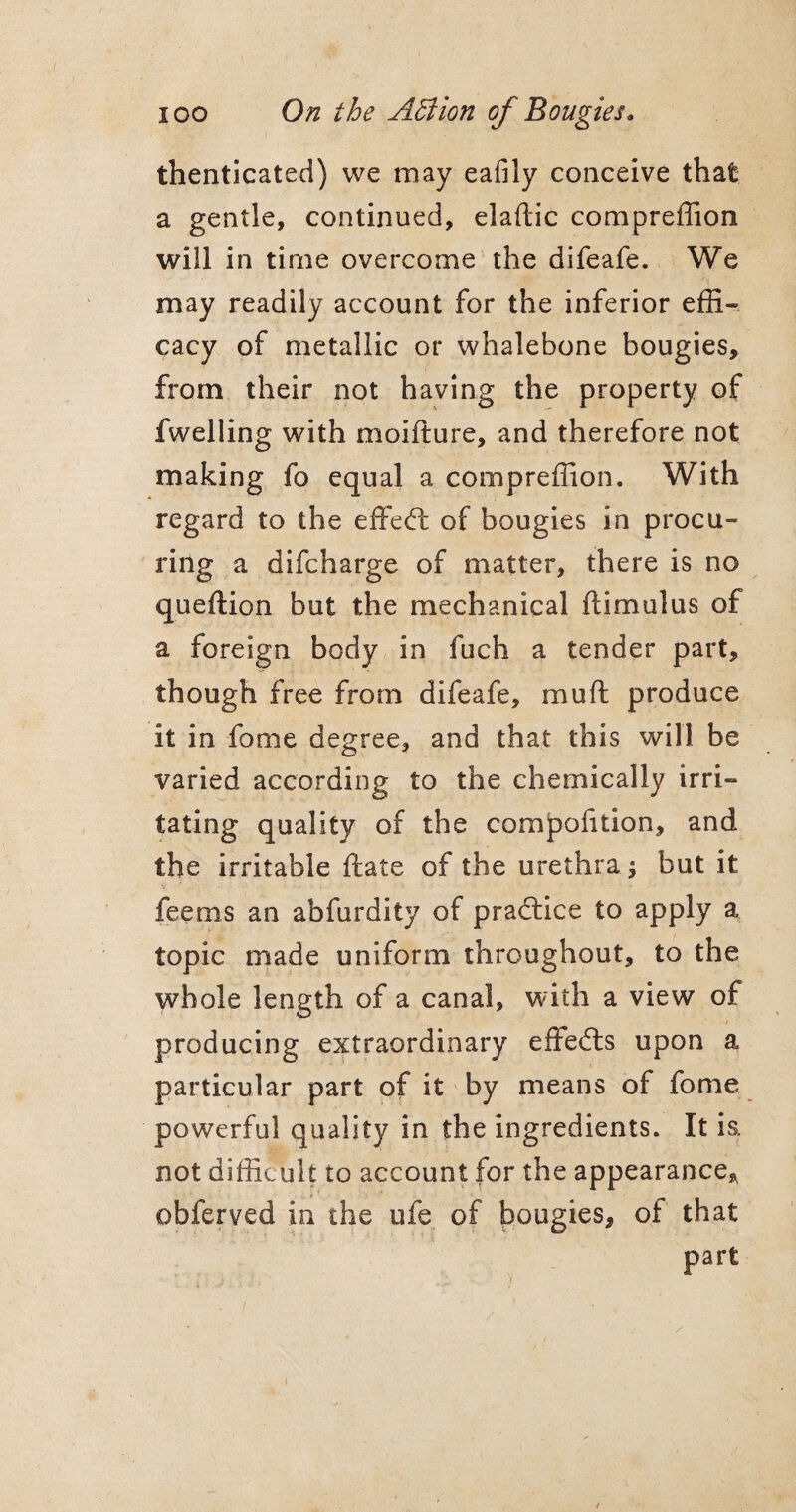 thenticated) we may eafily conceive that a gentle, continued, elaftic compreflion will in time overcome the difeafe. We may readily account for the inferior effi¬ cacy of metallic or whalebone bougies, from their not having the property of fwelling with moifture, and therefore not making fo equal a compreffion. With regard to the effedl of bougies in procu¬ ring a difcharge of matter, there is no queftion but the mechanical flimulus of a foreign body in fuch a tender part, though free from difeafe, muft produce it in fame degree, and that this will be varied according to the chemically irri¬ tating quality of the comjpoiition, and the irritable ftate of the urethra 5 but it feems an abfurdity of practice to apply a topic made uniform throughout, to the whole length of a canal, with a view of producing extraordinary effedts upon a particular part of it by means of fome powerful quality in the ingredients. It is. not difficult to account for the appearance, obferved in the ufe of bougies, of that part