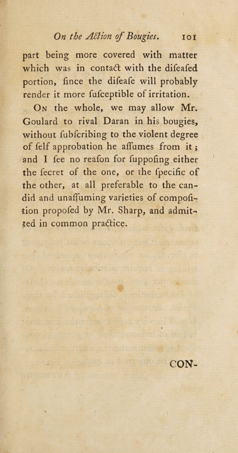 part being more covered with matter which was in contact with the difeafed portion, lince the difeafe will probably render it more fufceptible of irritation. On the whole, we may allow Mr. Goulard to rival Daran in his bougies, without fubfcribing to the violent degree of felf approbation he affumes from it; and I fee no reafon for fuppofing either the fecret of the one, or the fpecific of the other, at all preferable to the can¬ did and unaffuming varieties of compofi- tion propofed by Mr. Sharp, and admits ted in common practice. CON-