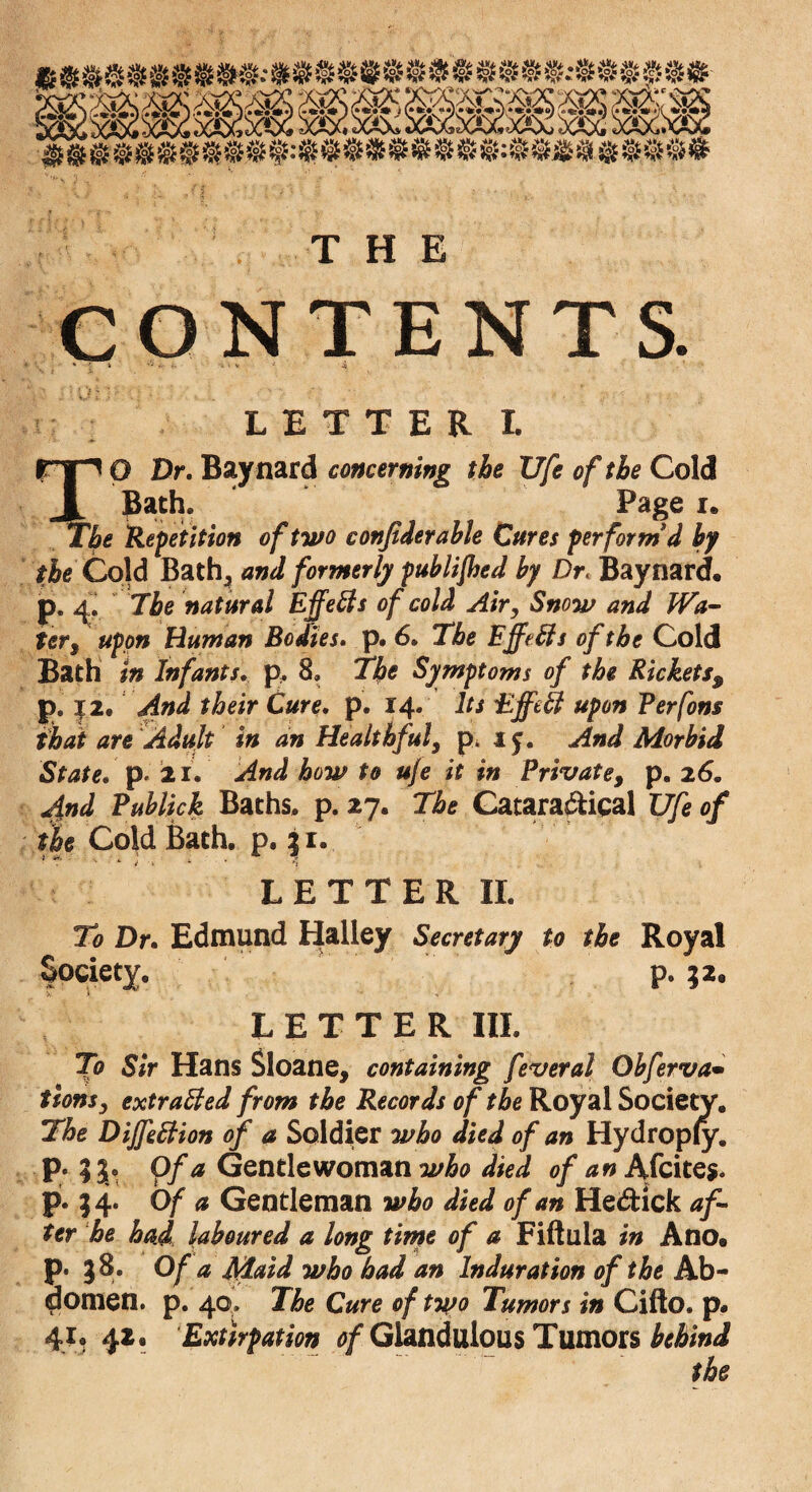 CONTENTS. LETTER I. rip O Dr. Baynard concerning the XJfe of the Cold .A ®at^V Page i. The Repetition of two confiderable Cures perform'd by the Cold Bath5 and formerly published by Dr« Baynard. p. 4. The natural Effefts of cold Air, Snow and Wa¬ ter , upon Human Bodies, p. 6» The Effects of the Cold Bath in Infants, p, 8. The Symptoms of the Rickets9 p. 12. And their Cure. p. 14* Its Effect upon Perfons that are Adult in an Healthfuly p, if. And Morbid State, p. 21. And how to uje it in Private, p. 26. 4nd Publick Baths, p. 27. The Catara&ical XJfe of the Cold Bath. p. 3 1. * * ■ ' *■ i > *■ - 4 LETTER II. To Dr. Edmund Halley Secretary to the Royal Society. «*»/ p. 32, LETTER III. To Sir Hans Sloane, containing feveral Obferva• tionsy extracted from the Records of the Royal Society, The Dijfettion of a Soldier who died of an Hydropfy. p. ;3. Of a Gentlewoman who died of an Afcite*. p. 34* Of a Gentleman who died of an Hedtick af¬ ter he had laboured a long time of a Fiftula in Ano. p. 38. Of a Maid who had an Induration of the Ab¬ domen. p. 40. The Cure of two Tumors in Cifto. p* 41* 42. Extirpation 0/Gland ulo us Tumors behind the