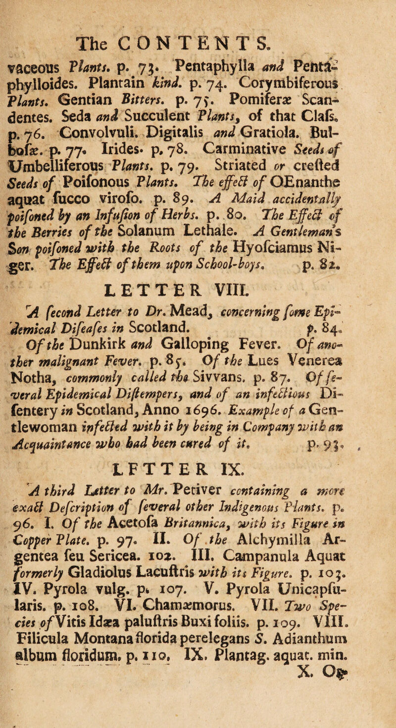 vaceotts Plants. p. 7;. Pentaphylla and Peiiti* phylloides. Plantain kind. p. 74. Corytiibiferous Vlants. Gentian Bitters. p. 79. Pomiferae Scan- den tes. Seda and Succulent Plants, of that Clals* p. 76. Convolvuli. Digitalis W Gratiola. Bul- bofe. p. 77* Irides. p, 78. Carminative Seeds of Umbelliferous Plants, p. 79. Striated or crefted Seeds of Poifonous Plants. the effeB of OE nan the aquat fucco virolb. p. 89. A Maid accidentally poifoned by an lnfufion of Herbs, p. 80. The EffeB of the Berries of the Solanum Lethale. A Gentlemans Son poifoned with the Roots of the Hyofciamus Ni¬ ger. The EffeB of them upon School-boys. p. 82* LETTER VIII. rA fecond Letter to Dr. Mead, concerning feme Epl- domical Difeafes in Scotland. p. 84* Of the Dunkirk and Galloping Fever. Of am- tier malignant Fever, p. 85** Of the Lues Venerea Notha, commonly called the- Sivvans, p. 87. Of fe¬ ver al Epidemical Diflempers, and of an infeBious Di~ fentery in Scotland, Anno 1696. Example of a Gen¬ tlewoman infeBtd with it by being in Company with an Acquaintance who bad been cured of it. 91, LFTTER IX. A third Letter to Mr.lPctiver containing a men exaB Defcription of feveral other Indigenous Plants. p. 96. I. Of the Acetofa Britannica, with its Figure in Copper Plate, p. 97* II. Of the Alchymilla Ar- gentea feu Sericea. 102. III. Campanula Aquat formerly Gladiolus Lacuftris with its Figure, p. 10;. IV. Pyrola vulg. p* 107. V. Pyrola Unicapfu- laris. p. 108. VI. Chamajmorus. VII. Two Spe¬ cies ofViris Idaea paluftris Buxi foliis. p. 109. VIII. Filicula Montana florida perelegans S. Adianthum album floridum, p. 110. IX. Plantag. aquat. min. X.