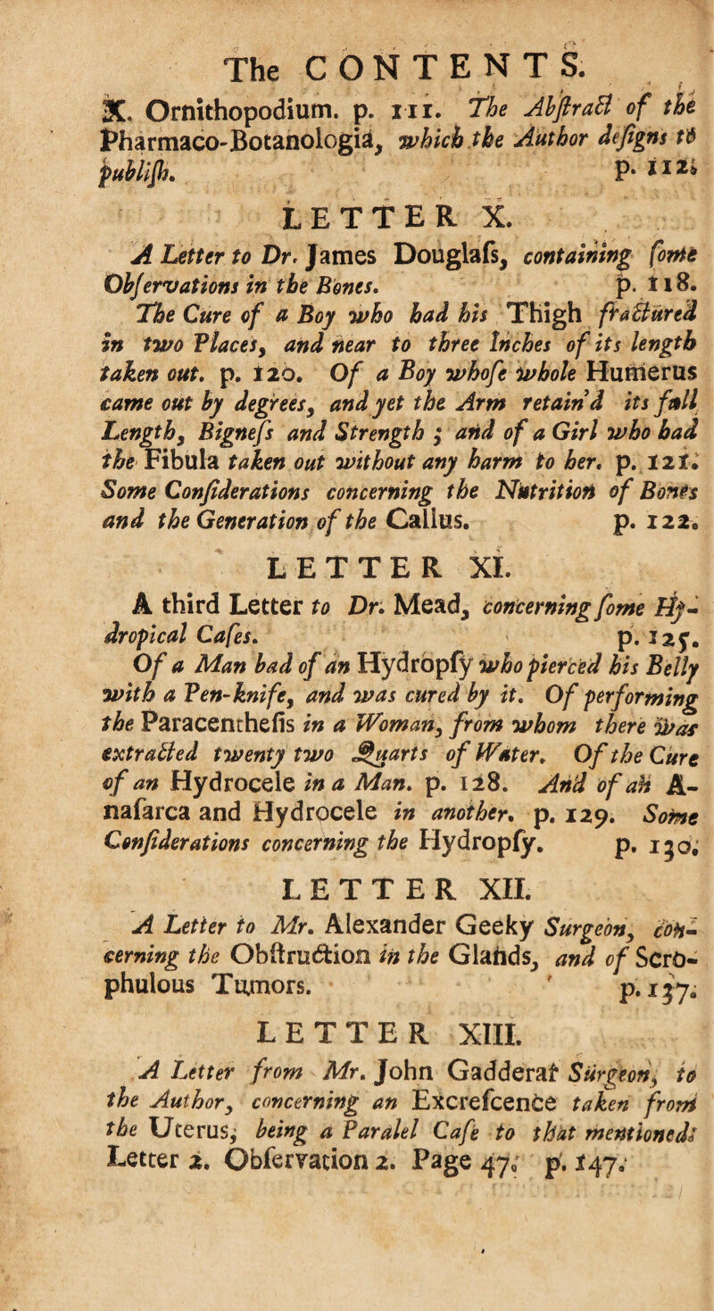 3C. Ornithopodium. p. iii. The AbflraB of the Pharmaco-Botanologia, which the Author defigns publifh. P- tir, LETTER X. A Letter to Dr, James Douglafs, containing forte ObJervations in the Bones. p. 11B. The Cure of a Boy who had his Thigh fra B tired in two Places, and near to three Inches of its length taken out. p. 120. Of a Boy whofe whole Humerus came out by degrees, and yet the Arm retain'd its full Length, Bignefs and Strength $ arid of a Girl who bad the Fibula taken out without any harm to her. p. 12X. Some Confederations concerning the Nutrition of Bents and the Generation of the Callus. p. 122. LETTER XL A third Letter to Dr. Mead, concerning fome Hy- dropical Cafes. p. I2J. Of a Man bad of an Hydropfy who pierced his Belly with a Pen-knife, and was cured by it. Of performing the Paracenthefis in a Woman, from whom there &ar extraBed twenty two Quarts of Water. Of the Cure of an Hydrocele in a Man. p. 128. And of ah A- nafarca and Hydrocele in another. p. 129. Some Confederations concerning the Hydropfy. pt ijq; LETTER XII. A Letter to Mr. Alexander Geeky Surgeon, con¬ cerning the Obftru&ion in the Glands., and of ScrO- phulous Tumors. ' p. 137. LETTER XIII. A Letter from Mr. John Gadderaf Surgeon, to the Author, concerning an ExcrefcenOe taken from the Uterus^ being a Paralel Cafe to that mentioned'*