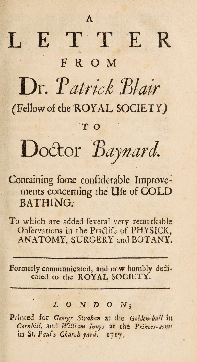 A LET T E F © FROM Dr. Tatrick 'Blair (Fellow of the ROYAL SOCIETY; TO Containing fome confiderable Improve¬ ments concerning the Ule of COLD BATHING. To which are added feveral very remarkable Obfervations in the Pradtife of PHYSICK, ANATOMY, SURGERY and BOTANY, Formerly communicated, and now humbly dedi cated to the ROYAL SOCIETY. LONDON| Printed for George Strahan at the Golden-ball in Comhill, and William Innys at the Vrihces-arTns in St. Paul's Church-yard. 1717.
