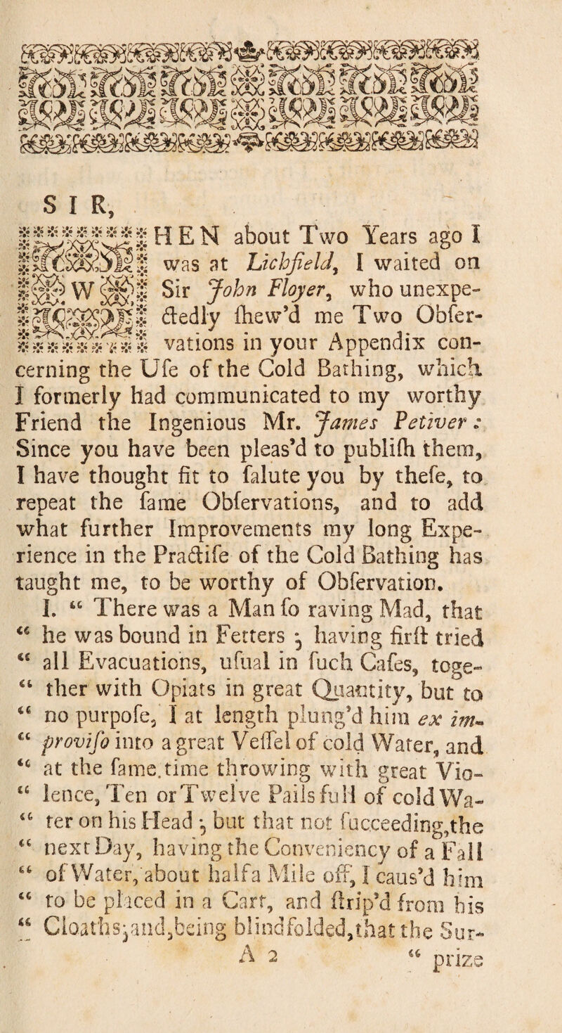 •!• •!* »< S I r, HEN about Two Years ago I was at Lichfield, I waited on W Sir John Floyer, who unexpe- ftedly iliew’d me Two Obser¬ vations in your Appendix con¬ cerning the Ufe of the Cold Bathing, which I formerly had communicated to my worthy Friend the Ingenious Mr. James Petiver: Since you have been pleas’d to publifh them, I have thought fit to falute you by thefe, to repeat the fame Obfervations, and to add what further Improvements my long Expe¬ rience in the Praftife of the Cold Bathing has taught me, to be worthy of Obfervation. I. “ There was a Man fo raving Mad, that he was bound in Fetters *5 having firft tried <£ all Evacuations, ufual in fuch Cafes, toge¬ ther with Opiats in great Quantity, but to no purpofe, I at length plung'd him ex im- provifo into a great Veflel of cold Water, and at the fame.time throwing with great Vio- “ lence, Ten or Twelve Pails full of cold Wa¬ ter on his Head *9 but that not facceeding,the next Day, having the Conveniency of a Fall of Water,'about halfa Mile off, I caus’d him to be placed in a Cart, and flrip’d from his “ Clo.athspand3being blindfolded,that the Sur- A 2 u prize u 4C c c «c 4 (j Ct 44 44