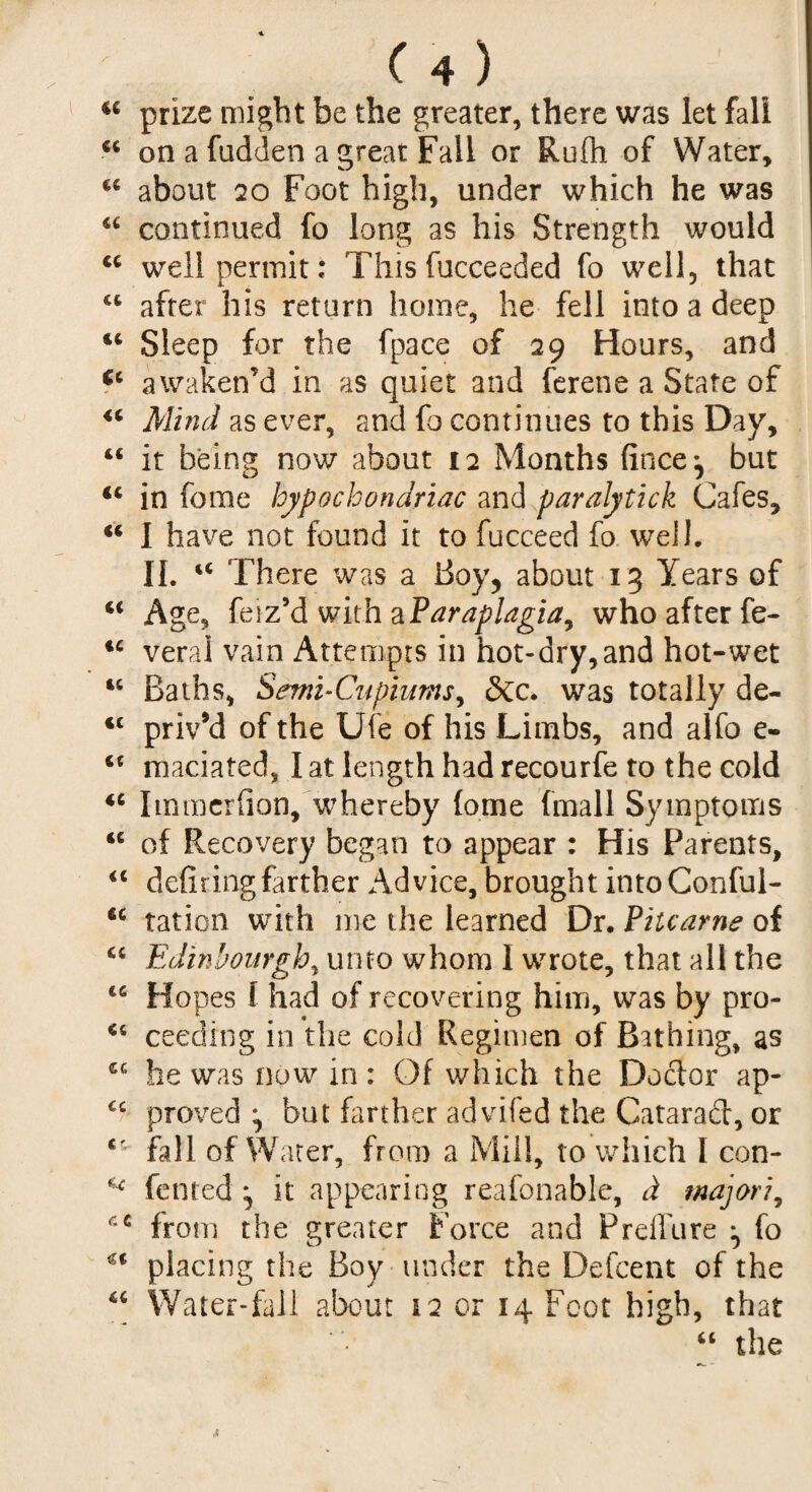 a prize might be the greater, there was let fall ■<c on a fudden a great Fail or Rufh of Water, C£ about 20 Foot high, under which he was “ continued fo long as his Strength would <c well permit: This fucceeded fo well, that ct after his return home, he fell into a deep 44 Sleep for the fpace of 29 Hours, and <c awaken’d in as quiet and ferene a State of 44 Mind as ever, and fo continues to this Day, 44 it being now about 12 Months fince*, but 44 in feme hypochondriac and paralytick Cafes, 44 1 have not found it to fucceed fo well. II. 44 There was a Boy? about 13 Years of 44 Age, feiz’dwithaParaplagia, who after fe- 44 veral vain Attempts in hot-dry,and hot-wet 44 Baths, Semi-Cupiums, &c. was totally de- <c priv’d of the Ufe of his Limbs, and alfo e- 4t maciated, 1 at length had recourfe to the cold 44 Itnmerfion, whereby (ome (mail Symptoms 44 of Recovery began to appear : His Parents, 44 defiring farther Advice, brought intoConful- 44 ration with me the learned Dr. Pitcarne of 44 Edinbourgh, unto whom 1 wrote, that all the 44 Hopes f had of recovering him, was by pro- 44 ceeding in the cold Regimen of Bathing, as he was now in: Of which the Doctor ap- 44 proved ^ but farther advifed the Gatarad, or £' fall of Water, from a Mill, to which I con- fented \ it appearing reafonable, cL major?, from the greater Force and Preifure ^ fo €< placing the Boy under the Defcent of the u Water-fall about 12 or 14 Foot high, that 44 the *