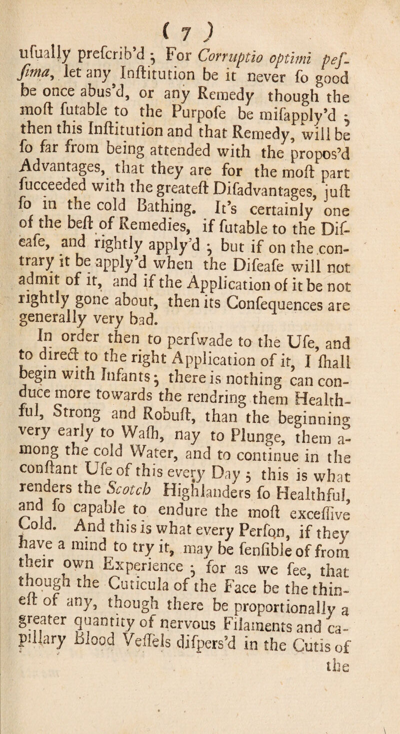 tifually prefcrib’d - For Corruptio optimi pef. fima, let any^ Inftitution be it never fo good be once abus d, or any Remedy though the mod futable to the Purpole be mifapplv’d * then this Inftitution and that Remedy, will be fo far from being attended with the propos’d Advantages, that they are for the moft part fucceeded with the greateft Difadvantages, juft fo in the cold Lathing, It’s certainly one of the beft of Remedies, if futable to the Dif- eafe, and rightly apply d ^ but if on the con¬ trary it be apply d when the Difeafe will not admit of it, and if the Application of it be not rightly gone about, then its Confequences are generally very bad. In order then to perfwade to the Ufe, and to direct to the right Application of it, I fhall begin with Infants ^ there is nothing can con¬ duce more towards the rend ring them Health¬ ful, Strong and Robuft, than the beginning very early to Waft, nay to Plunge, them a- mong the cold Water, and to continue in the connant Use of this every Day ; this is what renders the Scotch Highlanders fo Healthful and fo capable to endure the moft exceffive’ Vold- And this 15 what every Perfon, if they have a mind to try ir, may be fenfible of from tneir own Experience • for as we fee, that though the Cuticula of the Face be the thin- elt of any, though there be proportionally a greater quantity of nervous Filaments and ca¬ pillary Blood Veils Is difpers’d in the Cutis of the